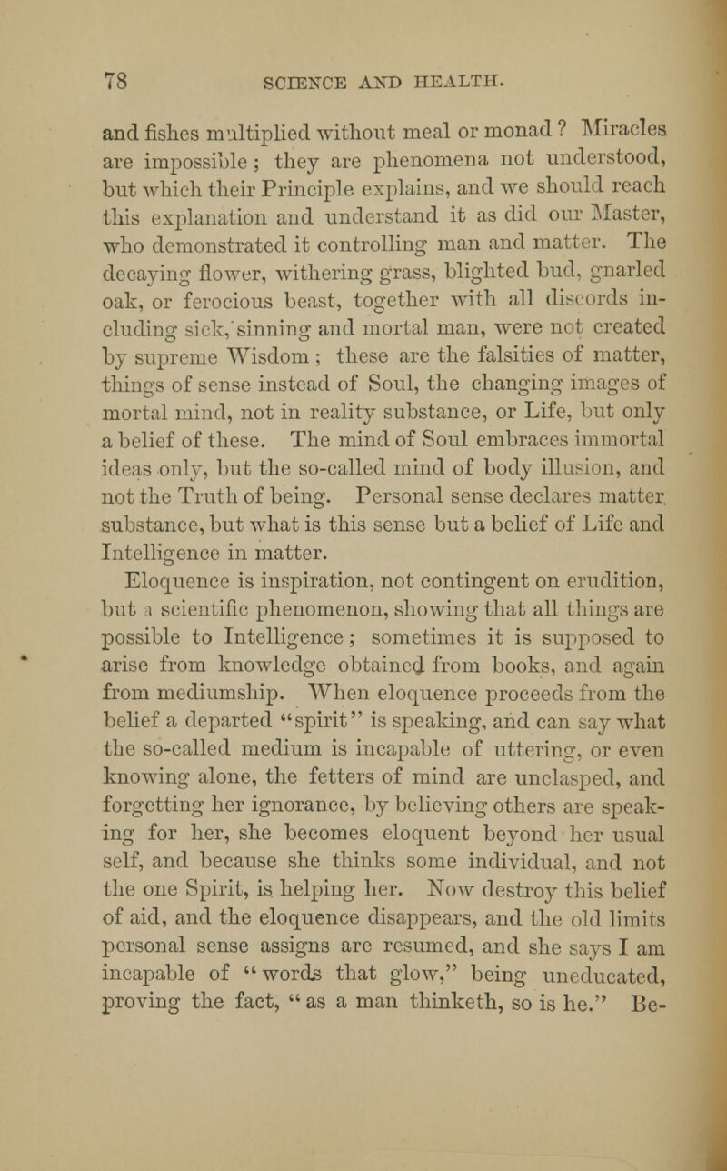 and fishes multiplied without meal or monad ? Miracles are impossible ; they are phenomena not understood, but which their Principle explains, and we should reach this explanation and understand it as did our Master, who demonstrated it controlling man and matter. The decaying flower, withering grass, blighted bud, gnarled oak, or ferocious beast, together with all discords in- cluding sick,'sinning and mortal man, were not created by supreme Wisdom ; these are the falsities of matter, things of sense instead of Soul, the changing images of mortal mind, not in reality substance, or Life, but only a belief of these. The mind of Soul embraces immortal ideas only, but the so-called mind of body illusion, and not the Truth of being. Personal sense declares matter substance, but what is this sense but a belief of Life and Intelligence in matter. Eloquence is inspiration, not contingent on erudition, but i scientific phenomenon, showing that all things are possible to Intelligence; sometimes it is supposed to arise from knowledge obtained from books, and again from mediumship. When eloquence proceeds from the belief a departed spirit is speaking, and can say what the so-called medium is incapable of uttering, or even knowing alone, the fetters of mind are unclasped, and forgetting her ignorance, by believing others are speak- ing for her, she becomes eloquent beyond her usual self, and because she thinks some individual, and not the one Spirit, is. helping her. Now destroy this belief of aid, and the eloquence disappears, and the old limits personal sense assigns are resumed, and she says I am incapable of words that glow, being uneducated, proving the fact, as a man thinketh, so is he. Be-