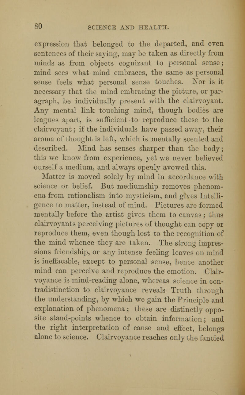 expression that belonged to the departed, and even sentences of their saying, may be taken as directly from minds as from objects cognizant to personal sense; mind sees what mind embraces, the same as personal sense feels what personal sense touches. Nor is it necessary that the mind embracing the picture, or par- agraph, be individually present with the clairvoyant. Any mental link touching mind, though bodies are leagues apart, is sufficient to reproduce these to the clairvoyant; if the individuals have passed away, their aroma of thought is left, which is mentally scented and described. Mind has senses sharper than the body; this we know from experience, yet we never believed ourself a medium, and always openly avowed this. Matter is moved solely by mind in accordance with science or belief. But mediumship removes phenom- ena from rationalism into mysticism, and gives Intelli- gence to matter, instead of mind. Pictures are formed mentally before the artist gives them to canvas; thus clairvoyants perceiving pictures of thought can copy or reproduce them, even though lost to the recognition of the mind whence they are taken. The strong impres- sions friendship, or any intense feeling leaves on mind is ineffacable, except to personal sense, hence another mind can perceive and reproduce the emotion. Clair- voyance is mind-reading alone, whereas science in con- tradistinction to clairvoyance reveals Truth through the understanding, by which we gain the Principle and explanation of phenomena; these are distinctly oppo- site stand-points whence to obtain information; and the right interpretation of cause and effect, belongs alone to science. Clairvoyance reaches only the fancied