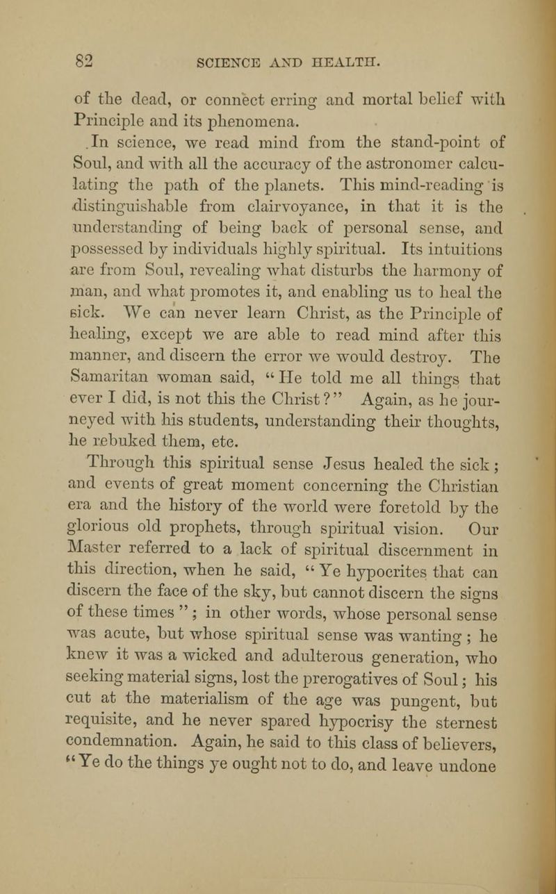 of the dead, or connect erring and mortal belief with Principle and its phenomena. In science, we read mind from the stand-point of Soul, and with all the accuracy of the astronomer calcu- lating- the path of the planets. This mind-reading is distinguishable from clairvoyance, in that it is the understanding of being back of personal sense, and possessed by individuals highly spiritual. Its intuitions are from Soul, revealing what disturbs the harmony of man, and what promotes it, and enabling us to heal the sick. We can never learn Christ, as the Principle of healing, except we are able to read mind after this manner, and discern the error we would destroy. The Samaritan woman said, He told me all things that ever I did, is not this the Christ ?  Again, as he jour- neyed with his students, understanding their thoughts, he rebuked them, etc. Through this spiritual sense Jesus healed the sick ; and events of great moment concerning the Christian era and the history of the world were foretold by the glorious old prophets, through spiritual vision. Our Master referred to a lack of spiritual discernment in this direction, when he said,  Ye hypocrites that can discern the face of the sky, but cannot discern the signs of these times  ; in other words, whose personal sense was acute, but whose spiritual sense was wanting ; he knew it was a wicked and adulterous generation, who seeking material signs, lost the prerogatives of Soul; his cut at the materialism of the age was pungent, but requisite, and he never spared hypocrisy the sternest condemnation. Again, he said to this class of believers,  Ye do the things ye ought not to do, and leave undone