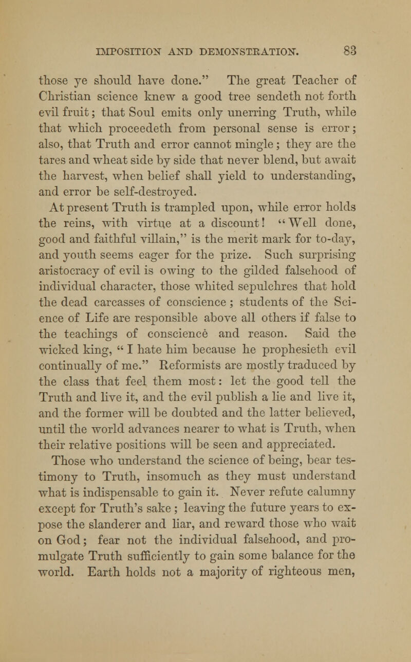 those ye should have done. The great Teacher of Christian science knew a good tree sendeth not forth evil fruit; that Soul emits only unerring Truth, while that which proceedeth from personal sense is error; also, that Truth and error cannot mingle; they are the tares and wheat side by side that never blend, but await the harvest, when belief shall yield to understanding, and error be self-destroyed. At present Truth is trampled upon, while error holds the reins, with virtue at a discount! Well done, good and faithful villain, is the merit mark for to-day, and youth seems eager for the prize. Such surprising aristocracy of evil is owing to the gilded falsehood of individual character, those whited sepulchres that hold the dead carcasses of conscience ; students of the Sci- ence of Life are responsible above all others if false to the teachings of conscience and reason. Said the wicked king,  I hate him because he prophesieth evil continually of me. Reformists are mostly traduced by the class that feel them most: let the good tell the Truth and live it, and the evil publish a lie and live it, and the former will be doubted and the latter believed, until the world advances nearer to what is Truth, when their relative positions will be seen and appreciated. Those who understand the science of being, bear tes- timony to Truth, insomuch as they must understand what is indispensable to gain it. Never refute calumny except for Truth's sake ; leaving the future years to ex- pose the slanderer and liar, and reward those who wait on God; fear not the individual falsehood, and pro- mulgate Truth sufficiently to gain some balance for the world. Earth holds not a majority of righteous men,