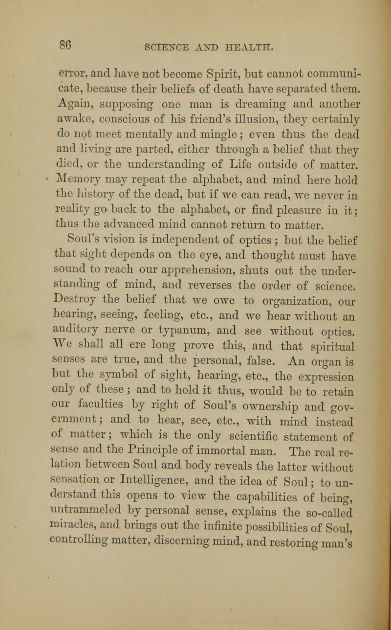 error, and have not become Spirit, but cannot communi- cate, because their beliefs of death have separated them. Again, supposing one man is dreaming and another awake, conscious of his friend's illusion, they certainly do not meet mentally and mingle; even thus the dead and living are parted, either through a belief that they died, or the understanding of Life outside of matter. - Memory may repeat the alphabet, and mind here hold the history of the dead, but if we can read, we never in reality go back to the alphabet, or find pleasure in it; thus the advanced mind cannot return to matter. Soul's vision is independent of optics ; but the belief that sight depends on the eye, and thought must have sound to reach our apprehension, shuts out the under- standing of mind, and reverses the order of science. Destroy the belief that we owe to organization, our hearing, seeing, feeling, etc., and we hear without an auditory nerve or typanum, and see without optics. We shall all ere long prove this, and that spiritual senses are true, and the personal, false. An organ is but the symbol of sight, hearing, etc., the expression only of these; and to hold it thus, would be to retain our faculties by right of Soul's ownership and gov- ernment; and to hear, see, etc., with mind instead of matter; which is the only scientific statement of sense and the Principle of immortal man. The real re- lation between Soul and body reveals the latter without sensation or Intelligence, and the idea of Soul; to un- derstand this opens to view the capabilities of being, untrammeled by personal sense, explains the so-called miracles, and brings out the infinite possibilities of Soul, controlling matter, discerning mind, and restoring man's