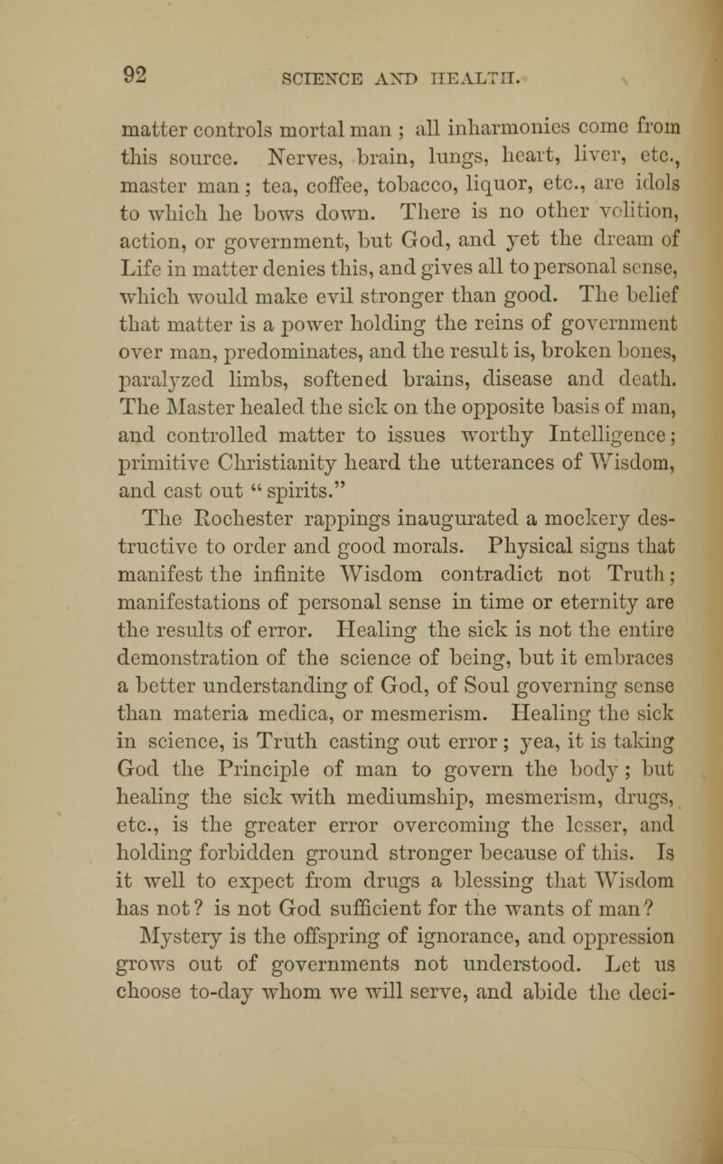 matter controls mortal man ; all inharmonies come from this source. Nerves, brain, lungs, heart, liver, etc., master man; tea, coffee, tobacco, liquor, etc., are idols to which he bows down. There is no other volition, action, or government, but God, and yet the dream of Life in matter denies this, and gives all to personal sense, which would make evil stronger than good. The belief that matter is a power holding the reins of government over man, predominates, and the result is, broken bones, paralyzed limbs, softened brains, disease and death. The Master healed the sick on the opposite basis of man, and controlled matter to issues worthy Intelligence; primitive Christianity heard the utterances of Wisdom, and cast out  spirits. The Rochester rappings inaugurated a mockery des- tructive to order and good morals. Physical signs that manifest the infinite Wisdom contradict not Truth; manifestations of personal sense in time or eternity are the results of error. Healing the sick is not the entire demonstration of the science of being, but it embraces a better understanding of God, of Soul governing sense than materia meclica, or mesmerism. Healing the sick in science, is Truth casting out error; yea, it is taking God the Principle of man to govern the body; but healing the sick with mediumship, mesmerism, drugs, etc., is the greater error overcoming the lesser, and holding forbidden ground stronger because of this. Is it well to expect from drugs a blessing that Wisdom has not? is not God sufficient for the wants of man? Mystery is the offspring of ignorance, and oppression grows out of governments not understood. Let us choose to-day whom we will serve, and abide the deci-