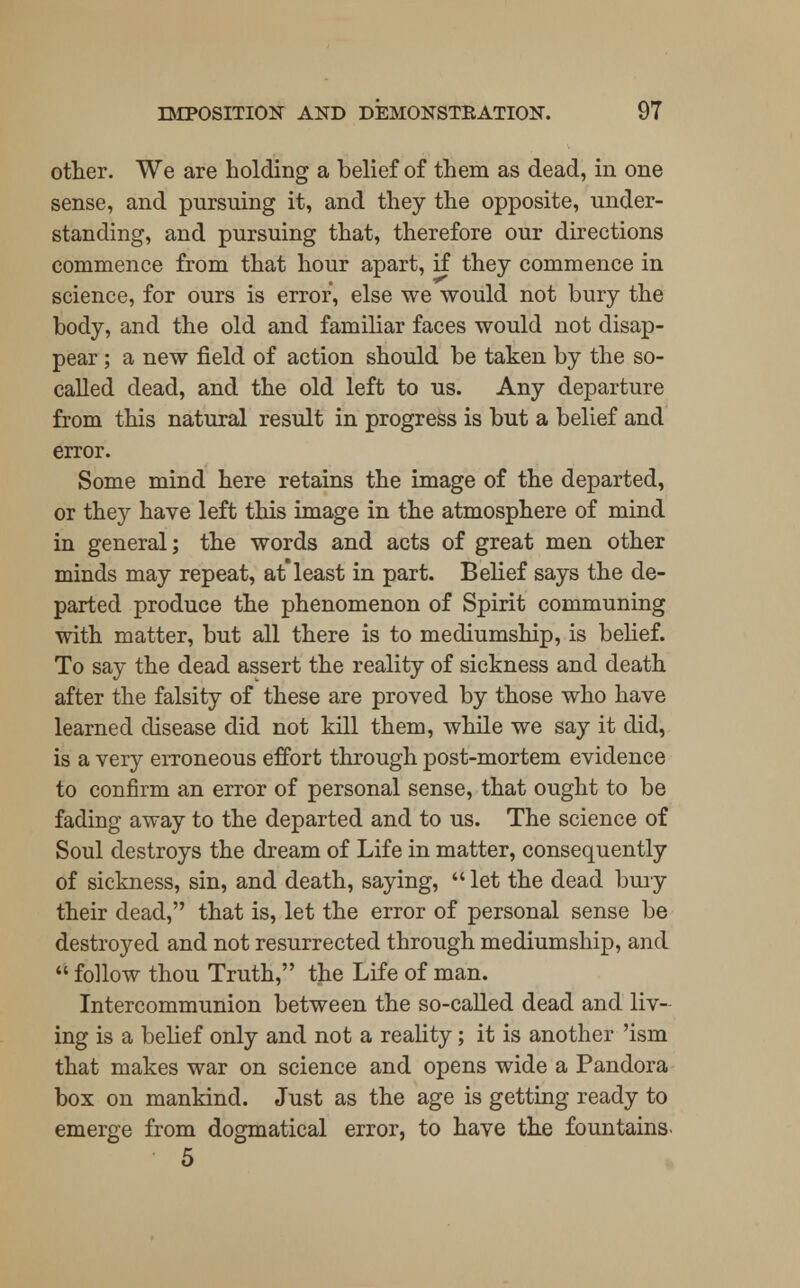 other. We are holding a belief of them as dead, in one sense, and pursuing it, and they the opposite, under- standing, and pursuing that, therefore our directions commence from that hour apart, if they commence in science, for ours is error, else we would not bury the body, and the old and familiar faces would not disap- pear ; a new field of action should be taken by the so- called dead, and the old left to us. Any departure from this natural result in progress is but a belief and error. Some mind here retains the image of the departed, or they have left this image in the atmosphere of mind in general; the words and acts of great men other minds may repeat, atleast in part. Belief says the de- parted produce the phenomenon of Spirit communing with matter, but all there is to mediumship, is belief. To say the dead assert the reality of sickness and death after the falsity of these are proved by those who have learned disease did not kill them, while we say it did, is a very erroneous effort through post-mortem evidence to confirm an error of personal sense, that ought to be fading away to the departed and to us. The science of Soul destroys the dream of Life in matter, consequently of sickness, sin, and death, saying,  let the dead bury their dead, that is, let the error of personal sense be destroyed and not resurrected through mediumship, and  follow thou Truth, the Life of man. Intercommunion between the so-called dead and liv- ing is a belief only and not a reality; it is another 'ism that makes war on science and opens wide a Pandora box on mankind. Just as the age is getting ready to emerge from dogmatical error, to have the fountains- 5