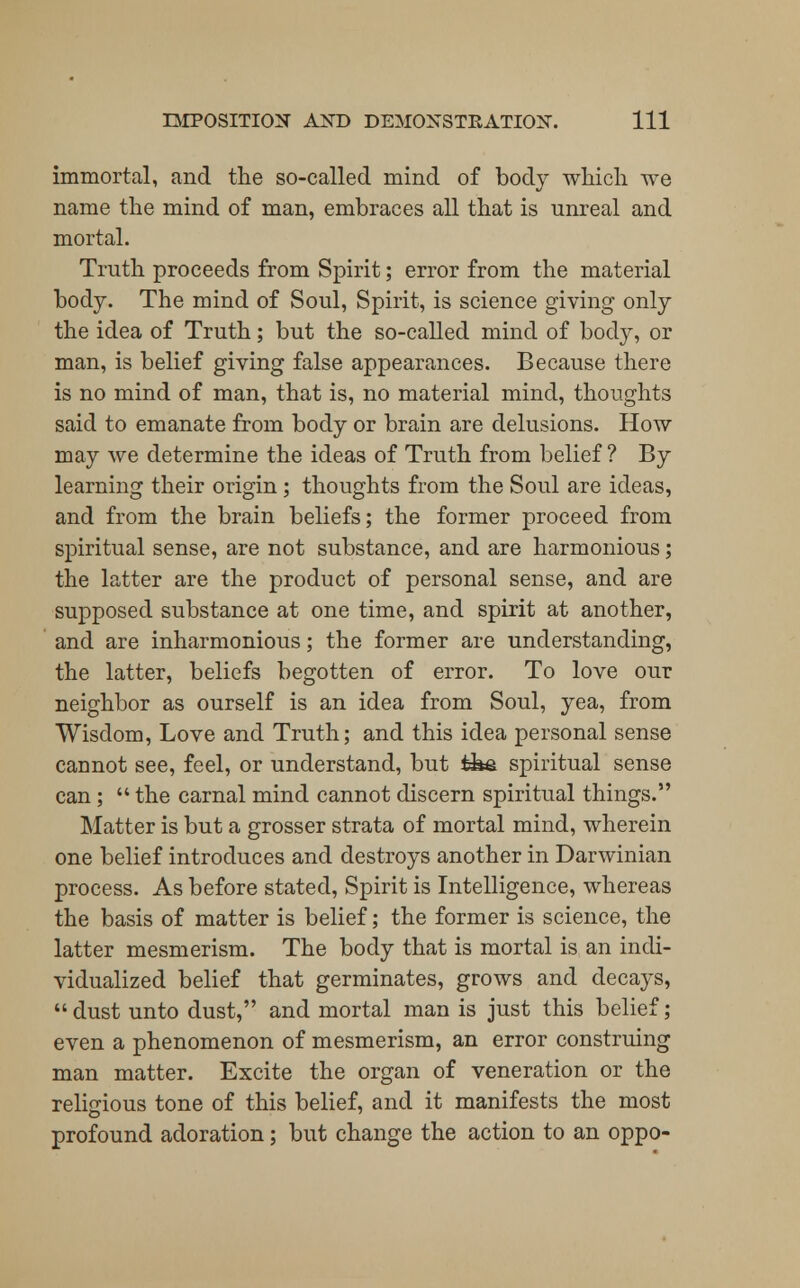 immortal, and the so-called mind of body which we name the mind of man, embraces all that is unreal and mortal. Truth proceeds from Spirit; error from the material body. The mind of Soul, Spirit, is science giving only the idea of Truth; but the so-called mind of body, or man, is belief giving false appearances. Because there is no mind of man, that is, no material mind, thoughts said to emanate from body or brain are delusions. How may we determine the ideas of Truth from belief ? By learning their origin ; thoughts from the Soul are ideas, and from the brain beliefs; the former proceed from spiritual sense, are not substance, and are harmonious; the latter are the product of personal sense, and are supposed substance at one time, and spirit at another, and are inharmonious; the former are understanding, the latter, beliefs begotten of error. To love our neighbor as ourself is an idea from Soul, yea, from Wisdom, Love and Truth; and this idea personal sense cannot see, feel, or understand, but ifee spiritual sense can;  the carnal mind cannot discern spiritual things. Matter is but a grosser strata of mortal mind, wherein one belief introduces and destroys another in Darwinian process. As before stated, Spirit is Intelligence, whereas the basis of matter is belief; the former is science, the latter mesmerism. The body that is mortal is an indi- vidualized belief that germinates, grows and decays, dust unto dust, and mortal man is just this belief; even a phenomenon of mesmerism, an error construing man matter. Excite the organ of veneration or the religious tone of this belief, and it manifests the most profound adoration; but change the action to an oppo-