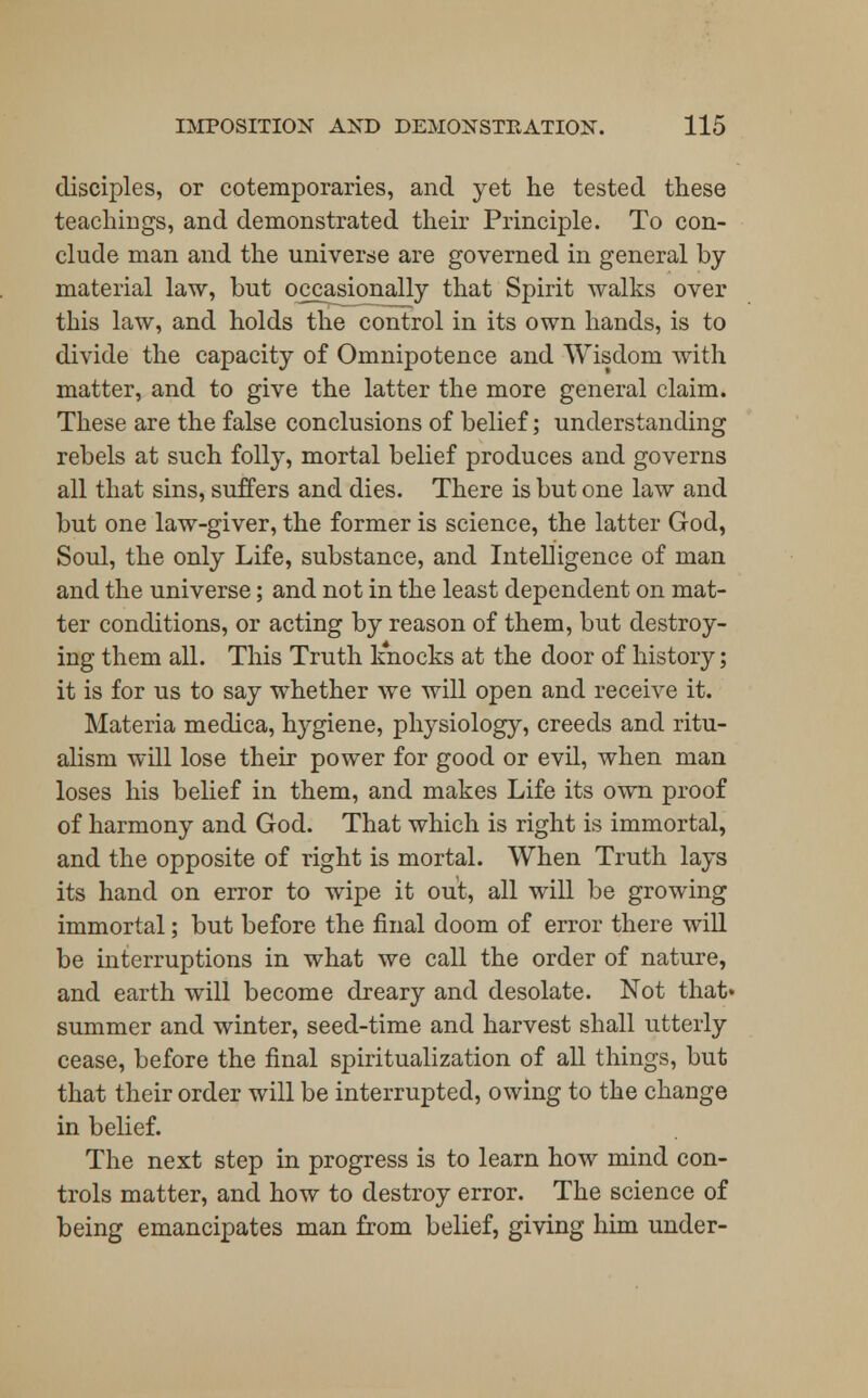 disciples, or cotemporaries, and yet he tested these teachings, and demonstrated their Principle. To con- clude man and the universe are governed in general by material law, but occasionally that Spirit walks over this law, and holds the control in its own hands, is to divide the capacity of Omnipotence and Wisdom with matter, and to give the latter the more general claim. These are the false conclusions of belief; understanding rebels at such folly, mortal belief produces and governs all that sins, suffers and dies. There is but one law and but one law-giver, the former is science, the latter God, Soul, the only Life, substance, and Intelligence of man and the universe; and not in the least dependent on mat- ter conditions, or acting by reason of them, but destroy- ing them all. This Truth knocks at the door of history; it is for us to say whether we will open and receive it. Materia medica, hygiene, physiology, creeds and ritu- alism will lose their power for good or evil, when man loses his belief in them, and makes Life its own proof of harmony and God. That which is right is immortal, and the opposite of right is mortal. When Truth lays its hand on error to wipe it out, all will be growing immortal; but before the final doom of error there will be interruptions in what we call the order of nature, and earth will become dreary and desolate. Not that» summer and winter, seed-time and harvest shall utterly cease, before the final spiritualization of all things, but that their order will be interrupted, owing to the change in belief. The next step in progress is to learn how mind con- trols matter, and how to destroy error. The science of being emancipates man from belief, giving him under-