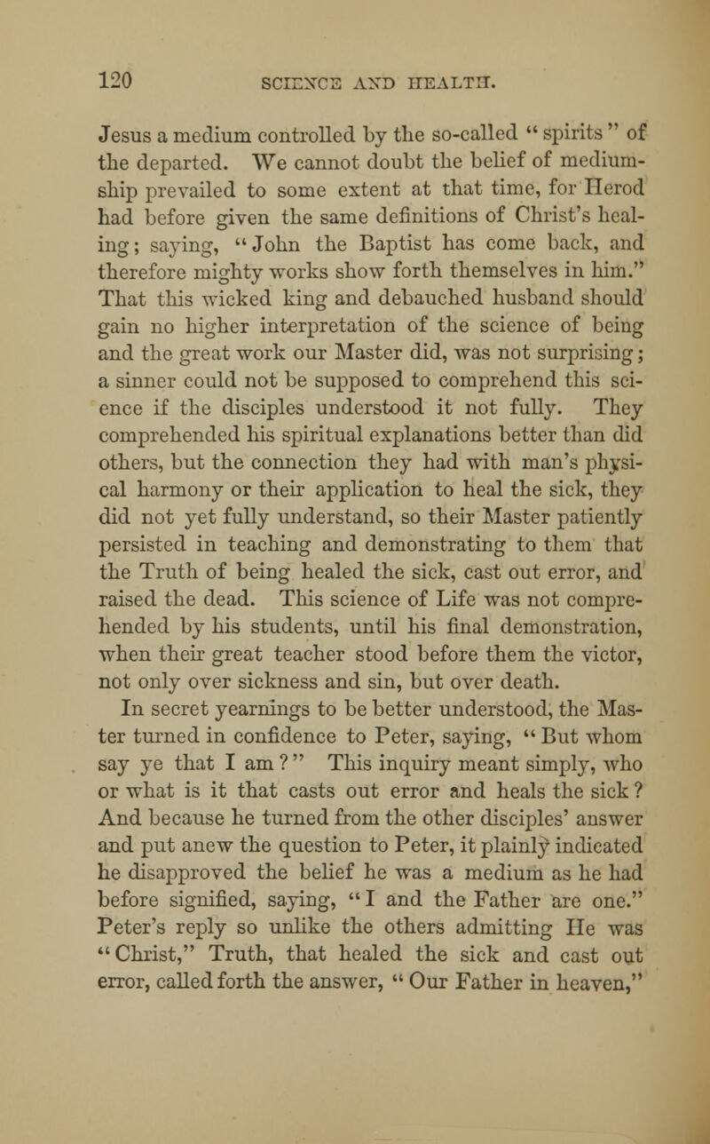 Jesus a medium controlled by the so-called  spirits  of the departed. We cannot doubt the belief of medium- ship prevailed to some extent at that time, for Herod had before given the same definitions of Christ's heal- ing; saying, John the Baptist has come back, and therefore mighty works show forth themselves in him. That this wicked king and debauched husband should gain no higher interpretation of the science of being and the great work our Master did, was not surprising; a sinner could not be supposed to comprehend this sci- ence if the disciples understood it not fully. They comprehended his spiritual explanations better than did others, but the connection they had with man's physi- cal harmony or their application to heal the sick, they did not yet fully understand, so their Master patiently persisted in teaching and demonstrating to them that the Truth of being healed the sick, cast out error, and raised the dead. This science of Life was not compre- hended by his students, until his final demonstration, when their great teacher stood before them the victor, not only over sickness and sin, but over death. In secret yearnings to be better understood, the Mas- ter turned in confidence to Peter, saying,  But whom say ye that I am ?  This inquiry meant simply, who or what is it that casts out error and heals the sick ? And because he turned from the other disciples' answer and put anew the question to Peter, it plainly indicated he disapproved the belief he was a medium as he had before signified, saying,  I and the Father are one. Peter's reply so unlike the others admitting He was Christ, Truth, that healed the sick and cast out error, called forth the answer,  Our Father in heaven,