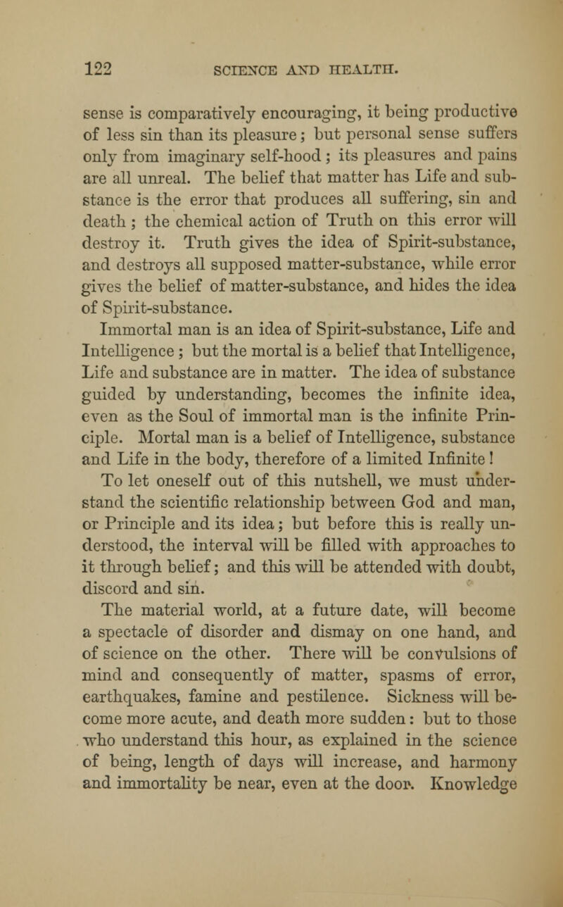 sense is comparatively encouraging, it being productive of less sin than its pleasure; but personal sense suffers only from imaginary self-hood ; its pleasures and pains are all unreal. The belief that matter has Life and sub- stance is the error that produces all suffering, sin and death ; the chemical action of Truth on this error will destroy it. Truth gives the idea of Spirit-substance, and destroys all supposed matter-substance, while error gives the belief of matter-substance, and hides the idea of Spirit-substance. Immortal man is an idea of Spirit-substance, Life and Intelligence ; but the mortal is a belief that Intelligence, Life and substance are in matter. The idea of substance guided by understanding, becomes the infinite idea, even as the Soul of immortal man is the infinite Prin- ciple. Mortal man is a belief of Intelligence, substance and Life in the body, therefore of a limited Infinite ! To let oneself out of this nutshell, we must under- stand the scientific relationship between God and man, or Principle and its idea; but before this is really un- derstood, the interval will be filled with approaches to it through belief; and this will be attended with doubt, discord and sin. The material world, at a future date, will become a spectacle of disorder and dismay on one hand, and of science on the other. There will be convulsions of mind and consequently of matter, spasms of error, earthquakes, famine and pestilence. Sickness will be- come more acute, and death more sudden: but to those who understand this hour, as explained in the science of being, length of days will increase, and harmony and immortality be near, even at the door-. Knowledge