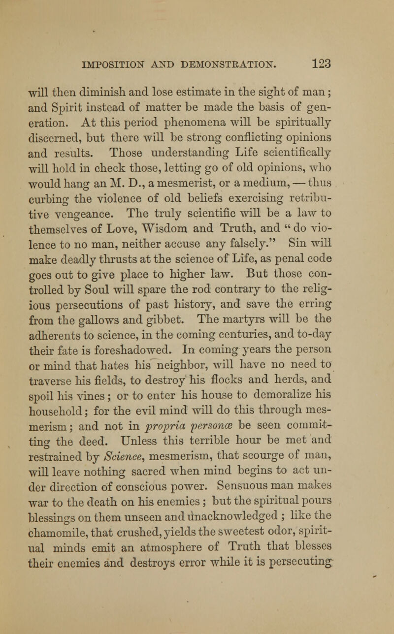 will then diminish and lose estimate in the sight of man; and Spirit instead of matter be made the basis of gen- eration. At this period phenomena will be spiritually discerned, but there will be strong conflicting opinions and results. Those understanding Life scientifically will hold in check those, letting go of old opinions, who would hang an M. D., a mesmerist, or a medium, — thus curbing the violence of old beliefs exercising retribu- tive vengeance. The truly scientific will be a law to themselves of Love, Wisdom and Truth, and  do vio- lence to no man, neither accuse any falsely. Sin will make deadly thrusts at the science of Life, as penal code goes out to give place to higher law. But those con- trolled by Soul will spare the rod contrary to the relig- ious persecutions of past history, and save the erring from the gallows and gibbet. The martyrs will be the adherents to science, in the coming centuries, and to-day their fate is foreshadowed. In coming years the person or mind that hates his neighbor, will have no need to traverse his fields, to destroy his flocks and herds, and spoil his vines; or to enter his house to demoralize his household; for the evil mind will do this through mes- merism ; and not in propria personce be seen commit- ting the deed. Unless this terrible hour be met and restrained by Science, mesmerism, that scourge of man, will leave nothing sacred when mind begins to act un- der direction of conscious power. Sensuous man makes war to the death on his enemies; but the spiritual pours blessings on them unseen and unacknowledged ; like the chamomile, that crushed, yields the sweetest odor, spirit- ual minds emit an atmosphere of Truth that blesses their enemies and destroys error while it is persecuting