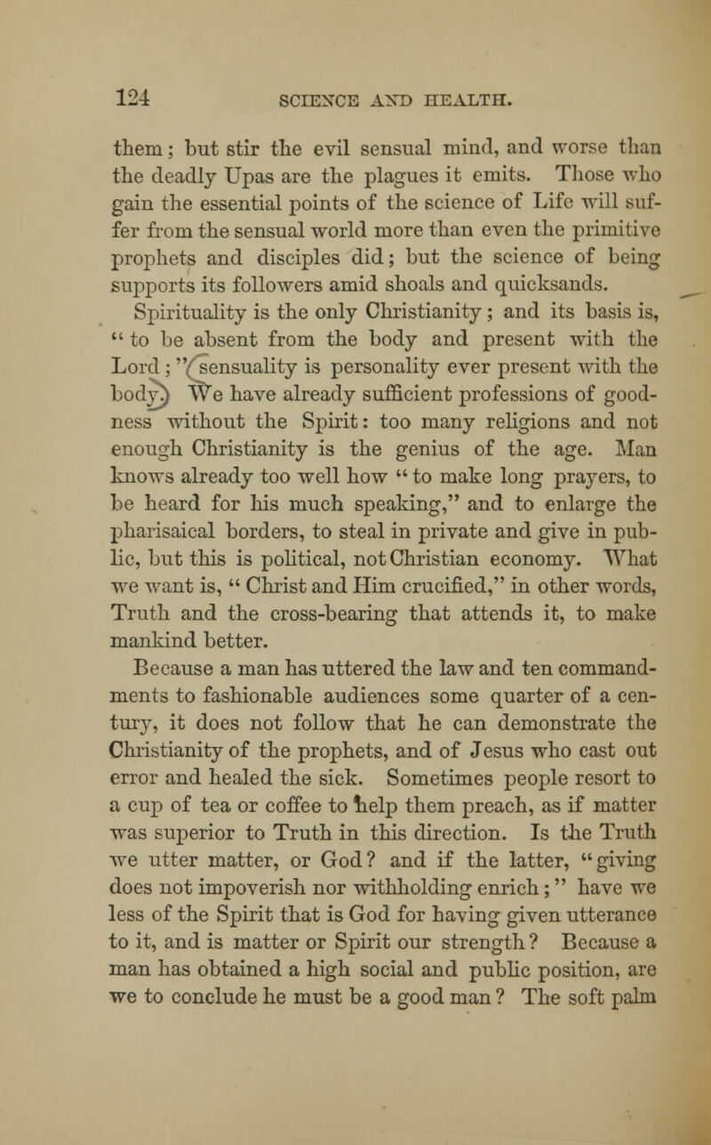 them; but stir the evil sensual mind, and worse than the deadly Upas are the plagues it emits. Those who gain the essential points of the science of Life will suf- fer from the sensual world more than even the primitive prophets and disciples did; but the science of being supports its followers amid shoals and quicksands. Spirituality is the only Christianity; and its basis is, to be absent from the body and present with the Lord ; (^sensuality is personality ever present with the body\) We have already sufficient professions of good- ness without the Spirit: too many religions and not enough Christianity is the genius of the age. Man knows already too well how  to make long prayers, to be heard for his much speaking, and to enlarge the pharisaical borders, to steal in private and give in pub- lic, but this is political, not Christian economy. What we want is,  Christ and Him crucified, in other words, Truth and the cross-bearing that attends it, to make mankind better. Because a man has uttered the law and ten command- ments to fashionable audiences some quarter of a cen- tury, it does not follow that he can demonstrate the Christianity of the prophets, and of Jesus who cast out error and healed the sick. Sometimes people resort to a cup of tea or coffee to help them preach, as if matter was superior to Truth in this direction. Is the Truth we utter matter, or God? and if the latter, giving does not impoverish nor withholding enrich; have we less of the Spirit that is God for having given utterance to it, and is matter or Spirit our strength ? Because a man has obtained a high social and public position, are we to conclude he must be a good man ? The soft palm