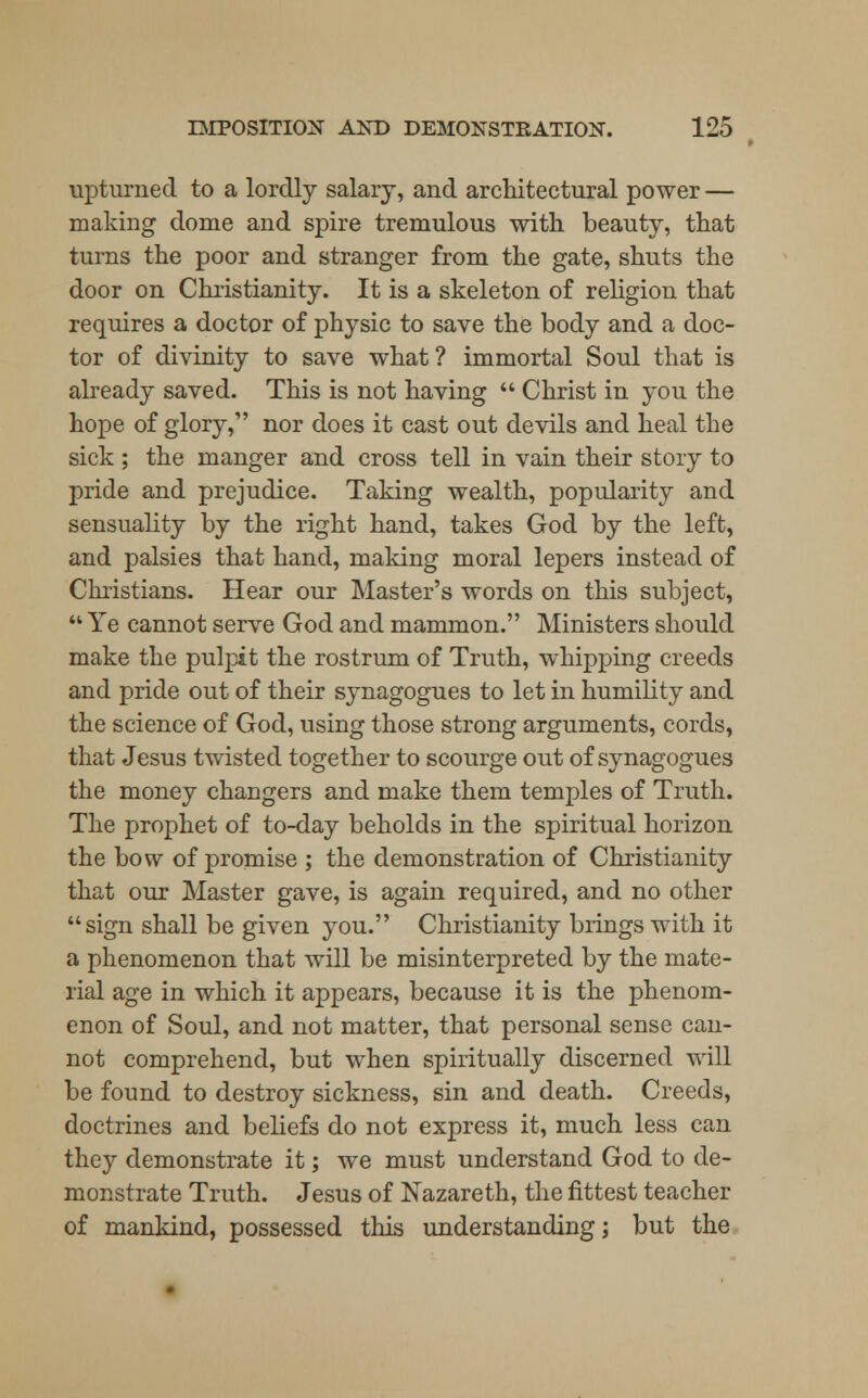 upturned to a lordly salary, and architectural power — making dome and spire tremulous with beauty, that turns the poor and stranger from the gate, shuts the door on Christianity. It is a skeleton of religion that requires a doctor of physic to save the body and a doc- tor of divinity to save what ? immortal Soul that is already saved. This is not having  Christ in you the hope of glory, nor does it cast out devils and heal the sick ; the manger and cross tell in vain their story to pride and prejudice. Taking wealth, popularity and sensuality by the right hand, takes God by the left, and palsies that hand, making moral lepers instead of Christians. Hear our Master's words on this subject,  Ye cannot serve God and mammon. Ministers should make the pulpit the rostrum of Truth, whipping creeds and pride out of their synagogues to let in humility and the science of God, using those strong arguments, cords, that Jesus twisted together to scourge out of synagogues the money changers and make them temples of Truth. The prophet of to-day beholds in the spiritual horizon the bow of promise ; the demonstration of Christianity that our Master gave, is again required, and no other sign shall be given you. Christianity brings with it a phenomenon that will be misinterpreted by the mate- rial age in which it appears, because it is the phenom- enon of Soul, and not matter, that personal sense can- not comprehend, but when spiritually discerned will be found to destroy sickness, sin and death. Creeds, doctrines and beliefs do not express it, much less can they demonstrate it; we must understand God to de- monstrate Truth. Jesus of Nazareth, the fittest teacher of mankind, possessed this understanding; but the