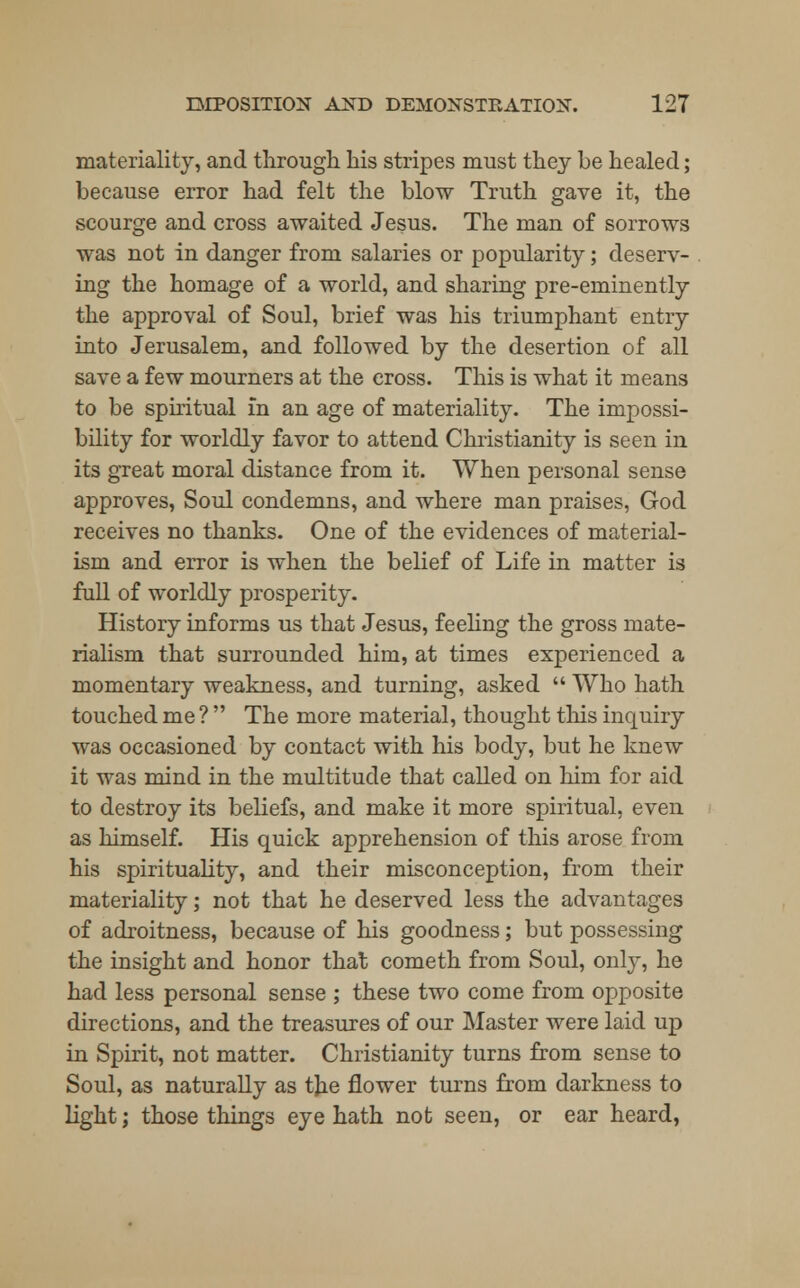 materiality, and through his stripes must they be healed; because error had felt the blow Truth gave it, the scourge and cross awaited Jesus. The man of sorrows was not in danger from salaries or popularity; deserv- ing the homage of a world, and sharing pre-eminently the approval of Soul, brief was his triumphant entry into Jerusalem, and followed by the desertion of all save a few mourners at the cross. This is what it means to be spiritual in an age of materiality. The impossi- bility for worldly favor to attend Christianity is seen in its great moral distance from it. When personal sense approves, Soul condemns, and where man praises, God receives no thanks. One of the evidences of material- ism and error is when the belief of Life in matter is full of worldly prosperity. History informs us that Jesus, feeling the gross mate- rialism that surrounded him, at times experienced a momentary weakness, and turning, asked  Who hath touched me ?  The more material, thought this inquiry was occasioned by contact with his body, but he knew it was mind in the multitude that called on him for aid to destroy its beliefs, and make it more spiritual, even as himself. His quick apprehension of this arose from his spirituality, and their misconception, from their materiality; not that he deserved less the advantages of adroitness, because of his goodness; but possessing the insight and honor that cometh from Soul, only, he had less personal sense ; these two come from opposite directions, and the treasures of our Master were laid up in Spirit, not matter. Christianity turns from sense to Soul, as naturally as the flower turns from darkness to light; those things eye hath not seen, or ear heard,