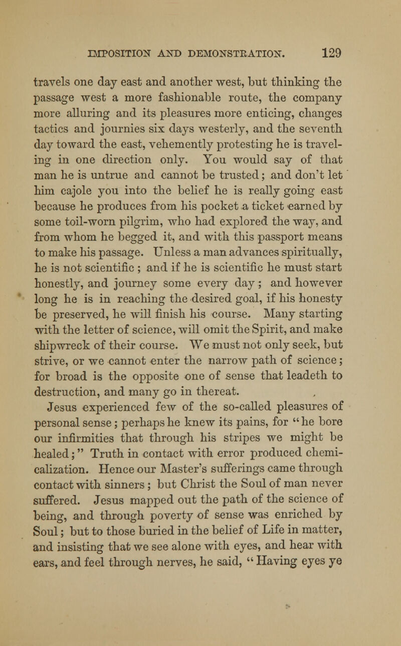 travels one day east and another west, but thinking the passage west a more fashionable route, the company more alluring and its pleasures more enticing, changes tactics and journies six days westerly, and the seventh day toward the east, vehemently protesting he is travel- ing in one direction only. You would say of that man he is untrue and cannot be trusted; and don't let him cajole you into the belief he is really going east because he produces from his pocket a, ticket earned by some toil-worn pilgrim, who had explored the way, and from whom he begged it, and with this passport means to make his passage. Unless a man advances spiritually, he is not scientific ; and if he is scientific he must start honestly, and journey some every day; and however long he is in reaching the desired goal, if his honesty be preserved, he will finish his course. Many starting with the letter of science, will omit the Spirit, and make shipwreck of their course. We must not only seek, but strive, or we cannot enter the narrow path of science; for broad is the opposite one of sense that leadeth to destruction, and many go in thereat. Jesus experienced few of the so-called pleasures of personal sense; perhaps he knew its pains, for he bore our infirmities that through his stripes we might be healed; Truth in contact with error produced chemi- calization. Hence our Master's sufferings came through contact with sinners; but Christ the Soul of man never suffered. Jesus mapped out the path of the science of being, a,nd through poverty of sense was enriched by Soul; but to those buried in the belief of Life in matter, and insisting that we see alone with eyes, and hear with ears, and feel through nerves, he said,  Having eyes ye
