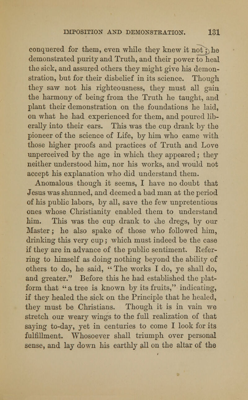 conquered for them, even while they knew it notY.he demonstrated purity and Truth, and their power to heal the sick, and assured others they might give his demon- stration, but for their disbelief in its science. Though they saw not his righteousness, they must all gain the harmony of being from the Truth he taught, and plant their demonstration on the foundations he laid, on what he had experienced for them, and poured lib- erally into their ears. This was the cup drank by the pioneer of the science of Life, by him who came with those higher proofs and practices of Truth and Love unperceived by the age in which they appeared; they neither understood him, nor his works, and would not accept his explanation who did understand them. Anomalous though it seems, I have no doubt that Jesus was shunned, and deemed a bad man at the period of his public labors, by all, save the few unpretentious ones whose Christianity enabled them to understand him. This was the cup drank to the dregs, by our Master; he also spake of those who followed him, drinking this very cup; which must indeed be the case if they are in advance of the public sentiment. Refer- ring to himself as doing nothing beyond the ability of others to do, he said,  The works I do, ye shall do, and greater. Before this he had established the plat- form that  a tree is known by its fruits, indicating, if they healed the sick on the Principle that he healed, they must be Christians. Though it is in vain we stretch our weary wings to the full realization of that saying to-day, yet in centuries to come I look for its fulfillment. Whosoever shall triumph over personal sense, and lay down his earthly all on the altar of the