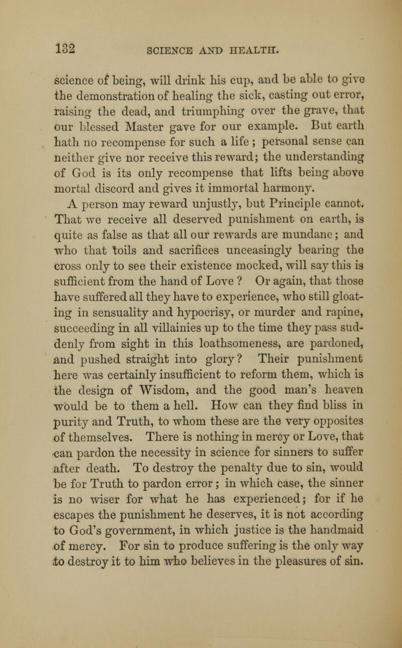 science of being, will drink his cup, and be able to give the demonstration of healing the sick, casting out error, raising the dead, and triumphing over the grave, that our blessed Master gave for our example. But earth hath no recompense for such a life ; personal sense can neither give nor receive this reward; the understanding of God is its only recompense that lifts being above mortal discord and gives it immortal harmony. A person may reward unjustly, but Principle cannot. That we receive all deserved punishment on earth, is quite as false as that all our rewards are mundane; and who that toils and sacrifices unceasingly bearing the cross only to see their existence mocked, will say this is sufficient from the hand of Love ? Or again, that those have suffered all they have to experience, who still gloat- ing in sensuality and hypocrisy, or murder and rapine, succeeding in all villainies up to the time they pass sud- denly from sight in this loathsomeness, are pardoned, and pushed straight into glory? Their punishment here was certainly insufficient to reform them, which is the design of Wisdom, and the good man's heaven would be to them a hell. How can they find bliss in purity and Truth, to whom these are the very opposites of themselves. There is nothing in mercy or Love, that -can pardon the necessity in science for sinners to suffer after death. To destroy the penalty due to sin, would be for Truth to pardon error; in which case, the sinner is no wiser for what he has experienced; for if he escapes the punishment he deserves, it is not according to God's government, in which justice is the handmaid of mercy. For sin to produce suffering is the only way .to destroy it to him who believes in the pleasures of sin.