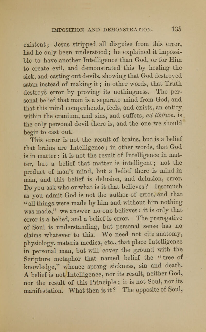 existent; Jesus stripped all disguise from this error, had he only been understood; he explained it impossi- ble to have another Intelligence than God, or for Him to create evil, and demonstrated this by healing the sick, and casting out devils, showing that God destroyed satan instead of making it; in other words, that Truth destroys error by proving its nothingness. The per- sonal belief that man is a separate mind from God, and that this mind comprehends, feels, and exists, an entity within the cranium, and sins, and suffers, ad libitum, is the only personal devil there is, and the one we should begin to cast out. This error is not the result of brains, but is a belief that brains are Intelligence; in other words, that God is in matter: it is not the result of Intelligence in mat- ter, but a belief that matter is intelligent; not the product of man's mind, but a belief there is mind in man, and this belief is delusion, and delusion, error. Do you ask who or what is it that believes ? Insomuch as you admit God is not the author of error, and that  all things, were made by him and without him nothing was made, we answer no one believes: it is only that error is a belief, and a belief is error. The prerogative of Soul is understanding, but personal sense has no claims whatever to this. We need not cite anatomy, physiology, materia medica, etc., that place Intelligence in personal man, but will cover the ground with the Scripture metaphor that named belief the tree of knowledge, whence sprang sickness, sin and death. A belief is not Intelligence, nor its result, neither God, nor the result of this Principle ; it is not Soul, nor its manifestation. What then is it ? The opposite of Soul,