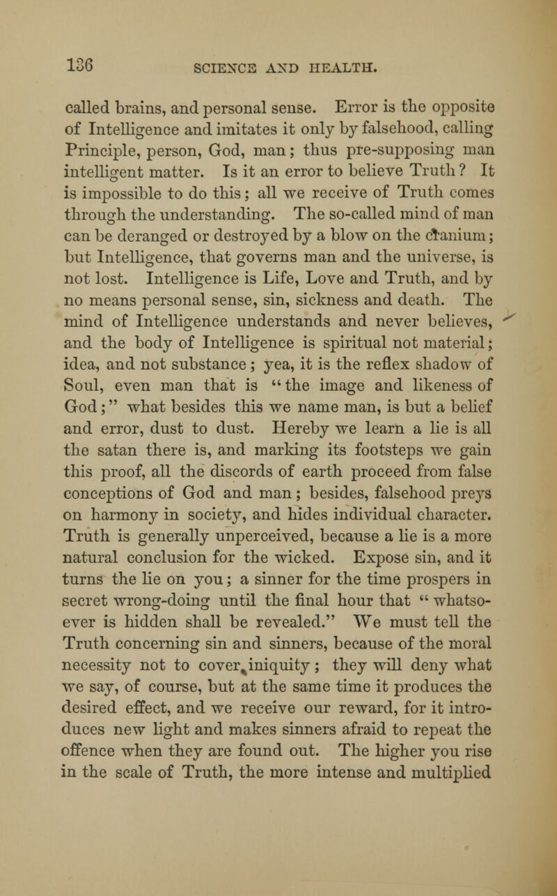 called brains, and personal sense. Error is the opposite of Intelligence and imitates it only by falsehood, calling Principle, person, God, man; thus pre-supposing man intelligent matter. Is it an error to believe Truth ? It is impossible to do this; all we receive of Truth comes through the understanding. The so-called mind of man can be deranged or destroyed by a blow on the clanium; but Intelligence, that governs man and the universe, is not lost. Intelligence is Life, Love and Truth, and by no means personal sense, sin, sickness and death. The mind of Intelligence understands and never believes, and the body of Intelligence is spiritual not material; idea, and not substance; yea, it is the reflex shadow of Soul, even man that is  the image and likeness of God; what besides this we name man, is but a belief and error, dust to dust. Hereby we learn a lie is all the satan there is, and marking its footsteps we gain this proof, all the discords of earth proceed from false conceptions of God and man; besides, falsehood preys on harmony in society, and hides individual character. Truth is generally unperceived, because a lie is a more natural conclusion for the wicked. Expose sin, and it turns the lie on you; a sinner for the time prospers in secret wrong-doing until the final hour that  whatso- ever is hidden shall be revealed. We must tell the Truth concerning sin and sinners, because of the moral necessity not to cover%iniquity ; they will deny what we say, of course, but at the same time it produces the desired effect, and we receive our reward, for it intro- duces new light and makes sinners afraid to repeat the offence when they are found out. The higher you rise in the scale of Truth, the more intense and multiplied