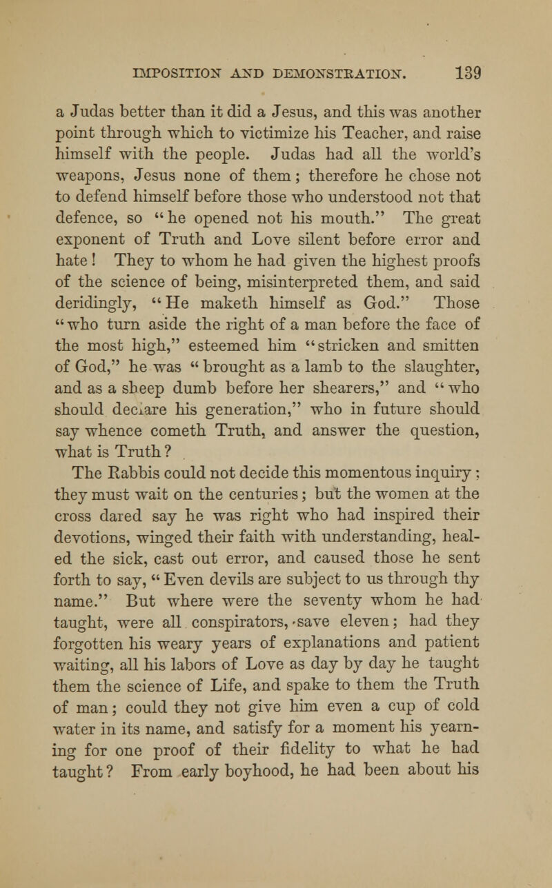 a Judas better than it did a Jesus, and this was another point through which to victimize his Teacher, and raise himself with the people. Judas had all the world's weapons, Jesus none of them; therefore he chose not to defend himself before those who understood not that defence, so he opened not his mouth. The great exponent of Truth and Love silent before error and hate ! They to whom he had given the highest proofs of the science of being, misinterpreted them, and said deridingly,  He maketh himself as God. Those  who turn aside the right of a man before the face of the most high, esteemed him stricken and smitten of God, he was  brought as a lamb to the slaughter, and as a sheep dumb before her shearers, and who should declare his generation, who in future should say whence cometh Truth, and answer the question, what is Truth ? The Rabbis could not decide this momentous inquiry: they must wait on the centuries; but the women at the cross dared say he was right who had inspired their devotions, winged their faith with understanding, heal- ed the sick, cast out error, and caused those he sent forth to say,  Even devils are subject to us through thy name. But where were the seventy whom he had taught, were all conspirators, -save eleven; had they forgotten his weary years of explanations and patient waiting, all his labors of Love as day by day he taught them the science of Life, and spake to them the Truth of man; could they not give him even a cup of cold water in its name, and satisfy for a moment his yearn- ing for one proof of their fidelity to what he had taught ? From early boyhood, he had been about his