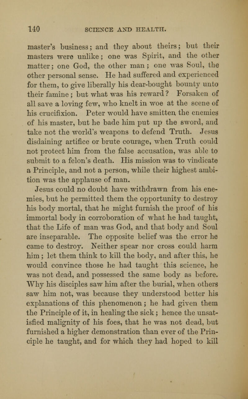 master's business; and they about theirs; but their masters were unlike; one was Spirit, and the other matter; one God, the other man ; one was Soul, the other personal sense. He had suffered and experienced for them, to give liberally his dear-bought bounty unto their famine ; but what was his reward ? Forsaken of all save a loving few, who knelt in woe at the scene of his crucifixion. Peter would have smitten the enemies of his master, but he bade him put up the sword, and take not the world's weapons to defend Truth. Jesus disdaining artifice or brute courage, when Truth could not protect him from the false accusation, was able to submit to a felon's death. His mission was to vindicate a Principle, and not a person, while their highest ambi- tion was the applause of man. Jesus could no doubt have withdrawn from his ene- mies, but he permitted them the opportunity to destroy his body mortal, that he might furnish the proof of his immortal body in corroboration of what he had taught, that the Life of man was God, and that body and Soul are inseparable. The opposite belief was the error he came to destroy. Neither spear nor cross could harm him ; let them think to kill the body, and after this, he would convince those he had taught this science, he was not dead, and possessed the same body as before. Why his disciples saw him after the burial, when others saw him not, was because they understood better his explanations of this phenomenon; he had given them the Principle of it, in healing the sick; hence the unsat- isfied malignity of his foes, that he was not dead, but furnished a higher demonstration than ever of the Prin- ciple he taught, and for which they had hoped to kill