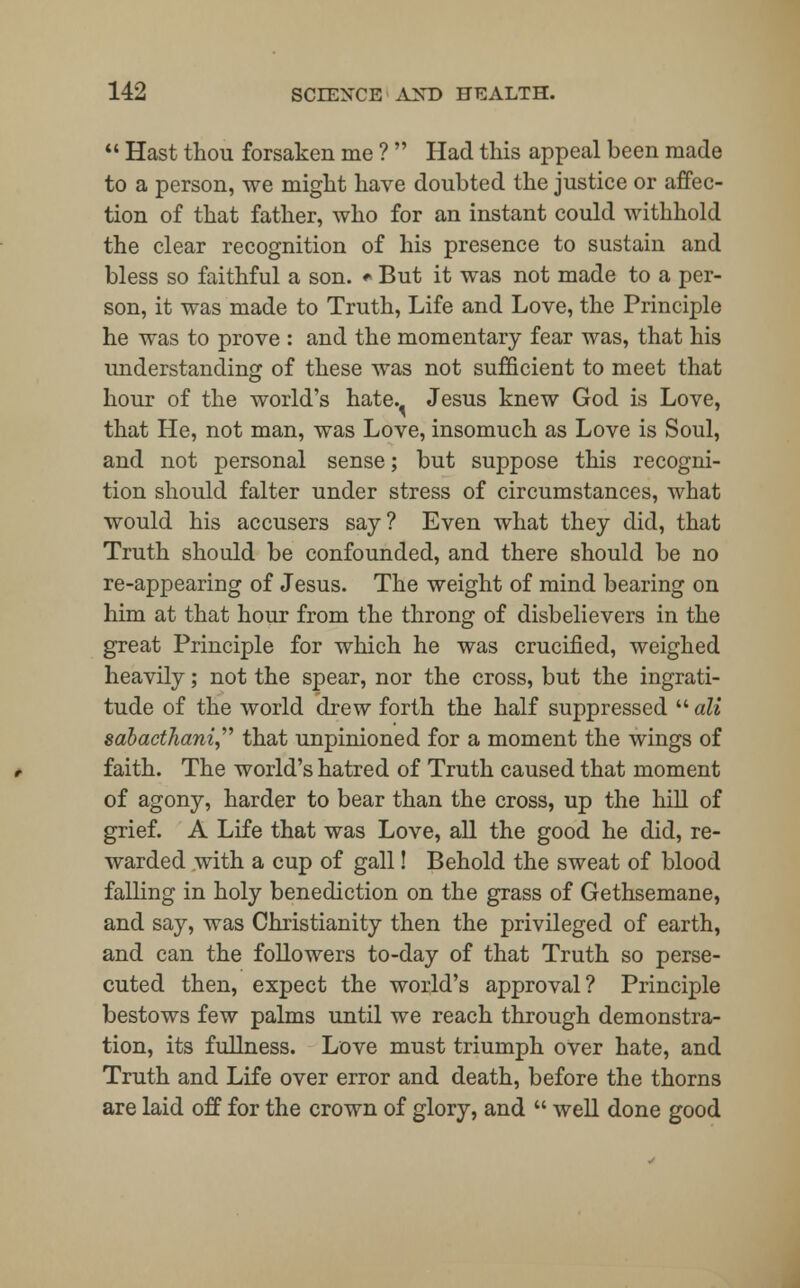  Hast thou forsaken me ?  Had this appeal been made to a person, we might have doubted the justice or affec- tion of that father, who for an instant could withhold the clear recognition of his presence to sustain and bless so faithful a son. • But it was not made to a per- son, it was made to Truth, Life and Love, the Principle he was to prove : and the momentary fear was, that his understanding of these was not sufficient to meet that hour of the world's hate. Jesus knew God is Love, that He, not man, was Love, insomuch as Love is Soul, and not personal sense; but suppose this recogni- tion should falter under stress of circumstances, what would his accusers say? Even what they did, that Truth should be confounded, and there should be no re-appearing of Jesus. The weight of mind bearing on him at that hour from the throng of disbelievers in the great Principle for which he was crucified, weighed heavily; not the spear, nor the cross, but the ingrati- tude of the world drew forth the half suppressed  ali sdbactliani that unpinioned for a moment the wings of faith. The world's hatred of Truth caused that moment of agony, harder to bear than the cross, up the hill of grief. A Life that was Love, all the good he did, re- warded with a cup of gall! Behold the sweat of blood falling in holy benediction on the grass of Gethsemane, and say, was Christianity then the privileged of earth, and can the followers to-day of that Truth so perse- cuted then, expect the world's approval? Principle bestows few palms until we reach through demonstra- tion, its fullness. Love must triumph over hate, and Truth and Life over error and death, before the thorns are laid off for the crown of glory, and  well done good