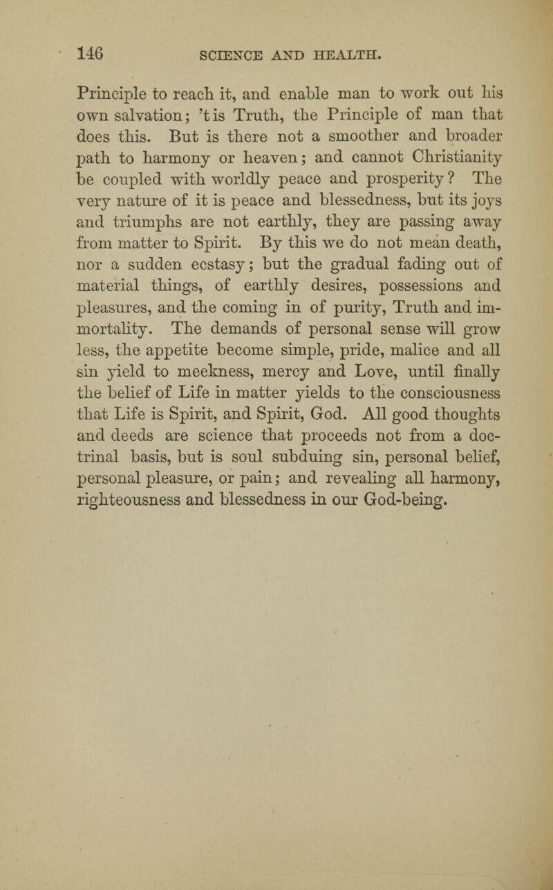 Principle to reach it, and enable man to work out his own salvation; 't is Truth, the Principle of man that does this. But is there not a smoother and broader path to harmony or heaven; and cannot Christianity be coupled with worldly peace and prosperity ? The very nature of it is peace and blessedness, but its joys and triumphs are not earthly, they are passing away from matter to Spirit. By this we do not mean death, nor a sudden ecstasy; but the gradual fading out of material things, of earthly desires, possessions and pleasures, and the coming in of purity, Truth and im- mortality. The demands of personal sense will grow less, the appetite become simple, pride, malice and all sin yield to meekness, mercy and Love, until finally the belief of Life in matter yields to the consciousness that Life is Spirit, and Spirit, God. All good thoughts and deeds are science that proceeds not from a doc- trinal basis, but is soul subduing sin, personal belief, personal pleasure, or pain; and revealing all harmony, righteousness and blessedness in our God-being.