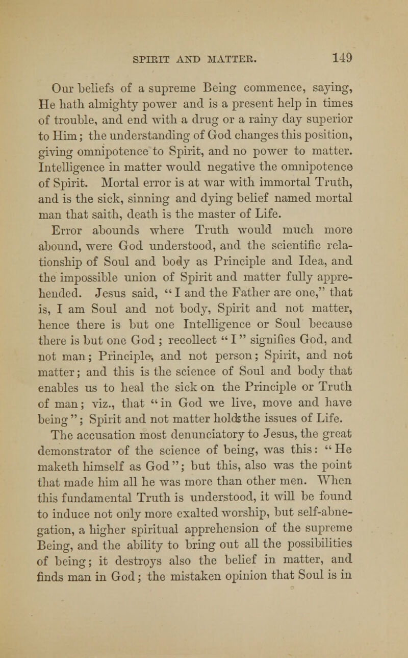 Our beliefs of a supreme Being commence, saying, He hath almighty power and is a present help in times of trouble, and end with a drug or a rainy day superior to Him; the understanding of God changes this position, giving omnipotence to Spirit, and no power to matter. Intelligence in matter would negative the omnipotence of Spirit. Mortal error is at war with immortal Truth, and is the sick, sinning and dying belief named mortal man that saith, death is the master of Life. Error abounds where Truth would much more abound, were God understood, and the scientific rela- tionship of Soul and body as Principle and Idea, and the impossible union of Spirit and matter fully appre- hended. Jesus said,  I and the Father are one, that is, I am Soul and not body, Spirit and not matter, hence there is but one Intelligence or Soul because there is but one God ; recollect  I signifies God, and not man; Principle-, and not person; Spirit, and not matter; and this is the science of Soul and body that enables us to heal the sick on the Principle or Truth of man; viz., that  in God we live, move and have being ; Spirit and not matter holds the issues of Life. The accusation most denunciatory to Jesus, the great demonstrator of the science of being, was this:  He rnaketh himself as God ; but this, also was the point that made him all he was more than other men. When this fundamental Truth is understood, it will be found to induce not only more exalted worship, but self-abne- gation, a higher spiritual apprehension of the supreme Being, and the ability to bring out all the possibilities of being; it destroys also the belief in matter, and finds man in God; the mistaken opinion that Soul is in