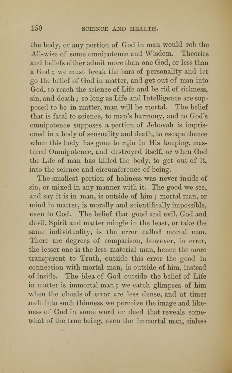 the body, or any portion of God in man would rob the All-wise of some omnipotence and Wisdom. Theories and beliefs either admit more than one God, or less than a God ; we must break the bars of personality and let go the belief of God in matter, and get out of man into God, to reach the science of Life and be rid of sickness, sin, and death; so long as Life and Intelligence are sup- posed to be in matter, man will be mortal. The belief that is fatal to science, to man's harmony, and to God's omnipotence supposes a portion of Jehovah is impris- oned in a body of sensuality and death, to escape thence when this body has gone to ruin in His keeping, mas- tered Omnipotence, and destroyed itself, or when God the Life of man has killed the body, to get out of it, into the science and circumference of being. The smallest portion of holiness was never inside of sin, or mixed in any manner with it. The good we see, and say it is in man, is outside of him ; mortal man, or mind in matter, is morally and scientifically impossible, even to God. The belief that good and evil, God and devil, Spirit and matter mingle in the least, or take the same individuality, is the error called mortal man. There are degrees of comparison, however, in error, the lesser one is the less material man, hence the more transparent to Truth, outside this error the good in connection with mortal man, is outside of him, instead of inside. The idea of God outside the belief of Life in matter is immortal man; we catch glimpses of him when the clouds of error are less dense, and at times melt into such thinness we perceive the image and like- ness of God in some word or deed that reveals some- what of the true being, even the immortal man, sinless