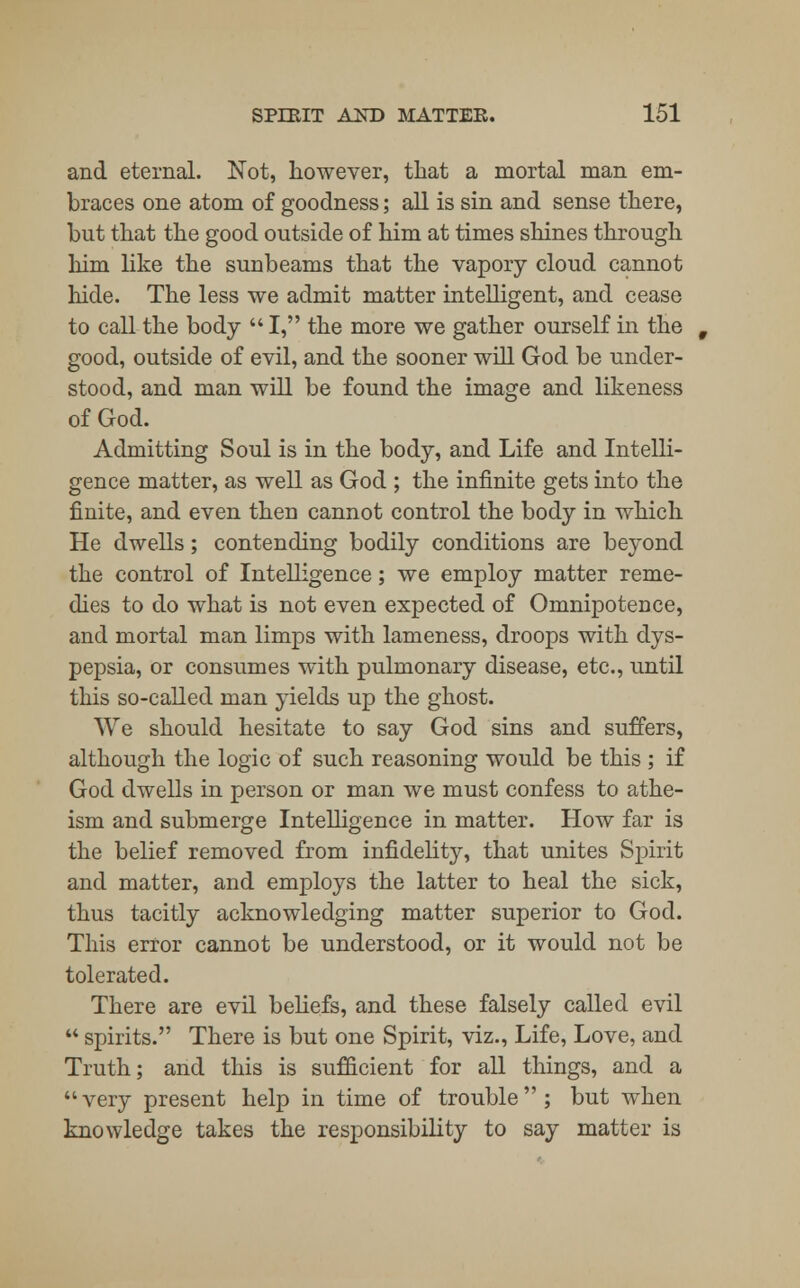 and eternal. Not, however, that a mortal man em- braces one atom of goodness; all is sin and sense there, but that the good outside of him at times shines through him like the sunbeams that the vapory cloud cannot hide. The less we admit matter intelligent, and cease to call the body  I, the more we gather ourself in the good, outside of evil, and the sooner will God be under- stood, and man will be found the image and likeness of God. Admitting Soul is in the body, and Life and Intelli- gence matter, as well as God ; the infinite gets into the finite, and even then cannot control the body in which He dwells; contending bodily conditions are beyond the control of Intelligence; we employ matter reme- dies to do what is not even expected of Omnipotence, and mortal man limps with lameness, droops with dys- pepsia, or consumes with pulmonary disease, etc., until this so-called man yields up the ghost. We should hesitate to say God sins and suffers, although the logic of such reasoning would be this ; if God dwells in person or man we must confess to athe- ism and submerge Intelligence in matter. How far is the belief removed from infidelity, that unites Spirit and matter, and employs the latter to heal the sick, thus tacitly acknowledging matter superior to God. This error cannot be understood, or it would not be tolerated. There are evil beliefs, and these falsely called evil  spirits. There is but one Spirit, viz., Life, Love, and Truth; and this is sufficient for all things, and a very present help in time of trouble; but when knowledge takes the responsibility to say matter is