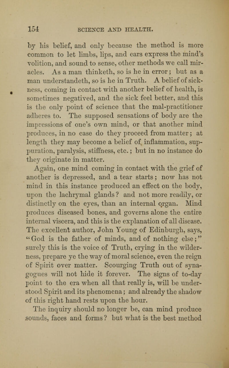 by his belief, and only because the method is more common to let limbs, lips, and ears express the mind's volition, and sound to sense, other methods we call mir- acles. Asa man thinketh, so is he in error; but as a man understandeth, so is he in Truth. A belief of sick- ness, coming in contact with another belief of health, is sometimes negatived, and the sick feel better, and this is the only point of science that the mal-practitioner adheres to. The supposed sensations of body are the impressions of one's own mind, or that another mind produces, in no case do they proceed from matter; at length they may become a belief of inflammation, sup- puration, paralysis, stiffness, etc.; but in no instance do they originate in matter. Again, one mind coming in contact with the grief of another is depressed, and a tear starts; now has not mind in this instance produced an effect on the body, upon the lachrymal glands ? and not more readily, or distinctly on the eyes, than an internal ofrgan. Mind produces diseased bones, and governs alone the entire internal viscera, and this is the explanation of all disease. The excellent author, John Young of Edinburgh, says,  God is the father of minds, and of nothing else; surely this is the voice of Truth, crying in the wilder- ness, prepare ye the way of moral science, even the reign of Spirit over matter. Scourging Truth out of syna- gogues will not hide it forever. The signs of to-day point to the era when all that really is, will be under- stood Spirit and its phenomena; and already the shadow of this right hand rests upon the hour. The inquiry should no longer be, can mind produce sounds, faces and forms ? but what is the best method