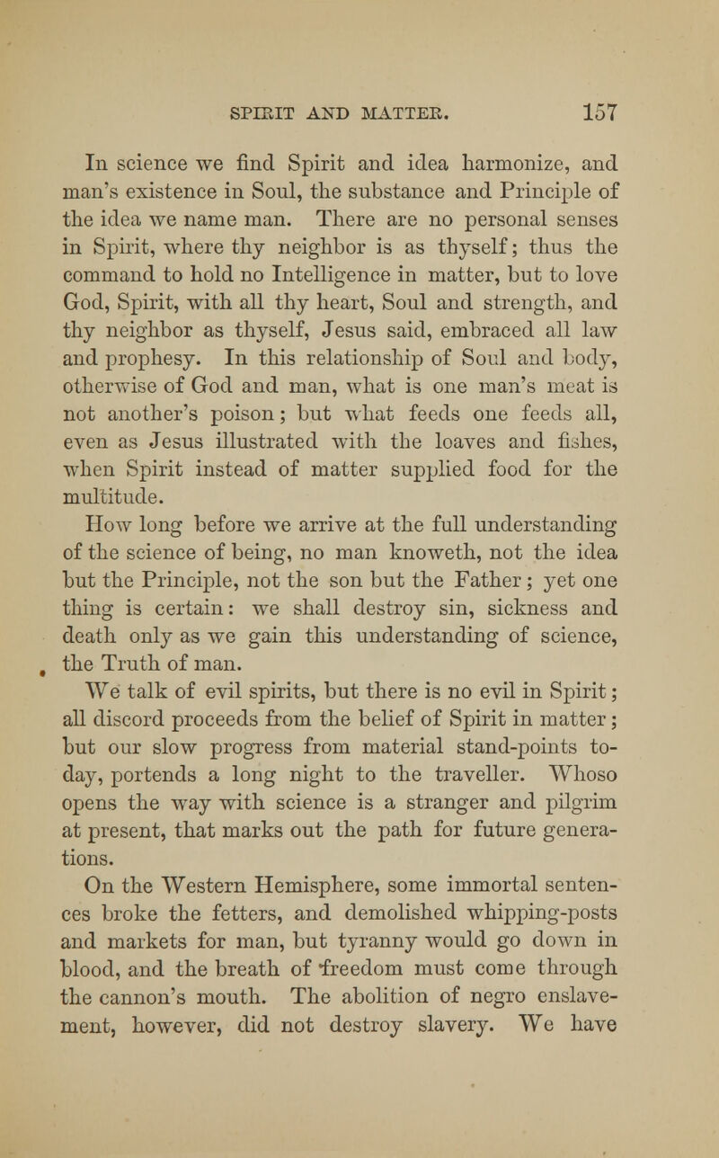 In science we find Spirit and idea harmonize, and man's existence in Soul, the substance and Principle of the idea we name man. There are no personal senses in Spirit, where thy neighbor is as thyself; thus the command to hold no Intelligence in matter, but to love God, Spirit, with all thy heart, Soul and strength, and thy neighbor as thyself, Jesus said, embraced all law and prophesy. In this relationship of Soul and body, otherwise of God and man, what is one man's meat is not another's poison; but what feeds one feeds all, even as Jesus illustrated with the loaves and fishes, when Spirit instead of matter supplied food for the multitude. How long before we arrive at the full understanding of the science of being, no man knoweth, not the idea but the Principle, not the son but the Father; yet one thing is certain: we shall destroy sin, sickness and death only as we gain this understanding of science, the Truth of man. We talk of evil spirits, but there is no evil in Spirit; all discord proceeds from the belief of Spirit in matter; but our slow progress from material stand-points to- day, portends a long night to the traveller. Whoso opens the way with science is a stranger and pilgrim at present, that marks out the path for future genera- tions. On the Western Hemisphere, some immortal senten- ces broke the fetters, and demolished whipping-posts and markets for man, but tyranny would go down in blood, and the breath of freedom must come through the cannon's mouth. The abolition of negro enslave- ment, however, did not destroy slavery. We have