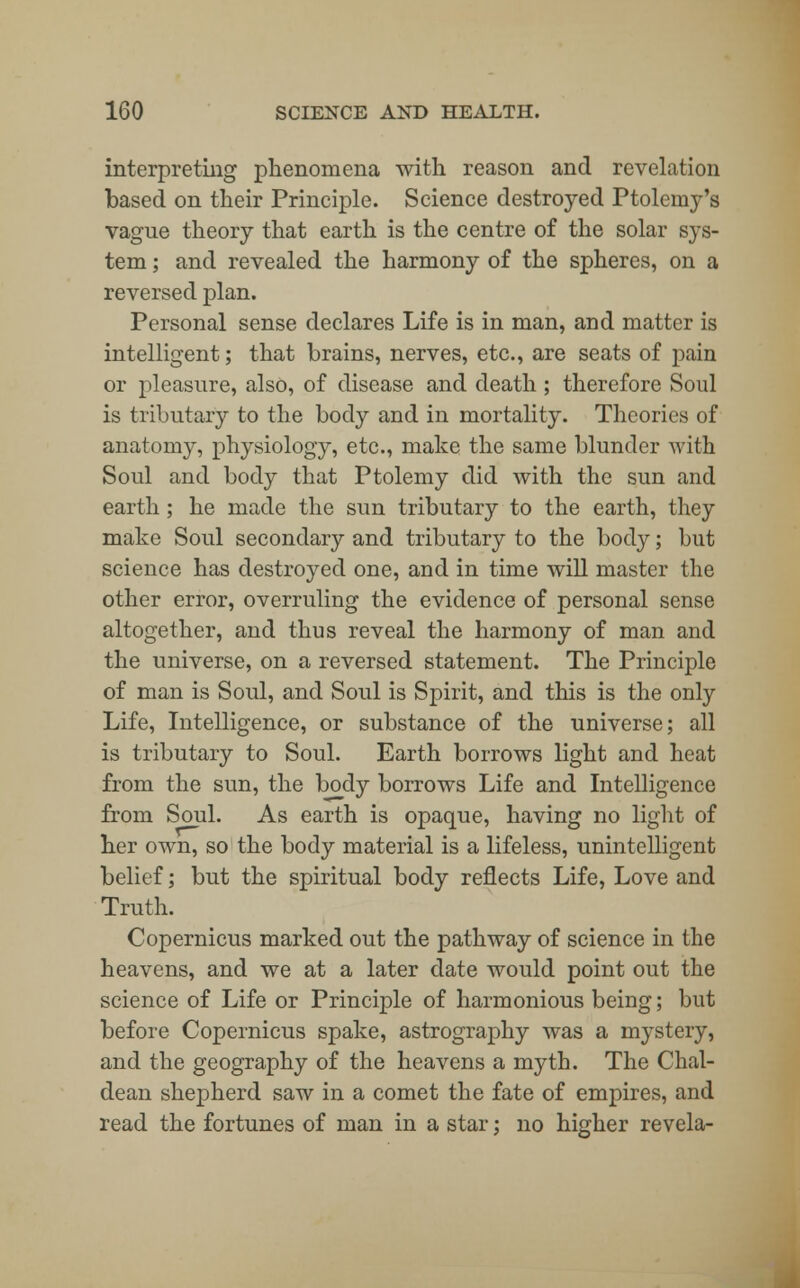 interpreting phenomena with reason and revelation based on their Principle. Science destroyed Ptolemy's vague theory that earth is the centre of the solar sys- tem ; and revealed the harmony of the spheres, on a reversed plan. Personal sense declares Life is in man, and matter is intelligent; that brains, nerves, etc., are seats of pain or pleasure, also, of disease and death ; therefore Soul is tributary to the body and in mortality. Theories of anatomy, physiology, etc., make the same blunder with Soul and body that Ptolemy did with the sun and earth; he made the sun tributary to the earth, they make Soul secondary and tributary to the body; but science has destroyed one, and in time will master the other error, overruling the evidence of personal sense altogether, and thus reveal the harmony of man and the universe, on a reversed statement. The Principle of man is Soul, and Soul is Spirit, and this is the only Life, Intelligence, or substance of the universe; all is tributary to Soul. Earth borrows light and heat from the sun, the body borrows Life and Intelligence from Soul. As earth is opaque, having no light of her own, so the body material is a lifeless, unintelligent belief; but the spiritual body reflects Life, Love and Truth. Copernicus marked out the pathway of science in the heavens, and we at a later date would point out the science of Life or Principle of harmonious being; but before Copernicus spake, astrography was a mystery, and the geography of the heavens a myth. The Chal- dean shepherd saw in a comet the fate of empires, and read the fortunes of man in a star; no higher revela-