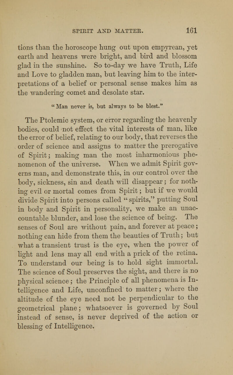 tions than the horoscope hung out upon empyrean, yet earth and heavens were bright, and bird and blossom glad in the sunshine. So to-day we have Truth, Life and Love to gladden man, but leaving him to the inter- pretations of a belief or personal sense makes him as the wandering comet and desolate star. Man never is, but always to be blest. The Ptolemic system, or error regarding the heavenly bodies, could not effect the vital interests of man, like the error of belief, relating to our body, that reverses the order of science and assigns to matter the prerogative of Spirit; making man the most inharmonious phe- nomenon of the universe. When we admit Spirit gov- erns man, and demonstrate this, in our control over the body, sickness, sin and death will disappear; for noth- ing evil or mortal comes from Spirit; but if we would divide Spirit into persons called  spirits, putting Soul in body and Spirit in personality, we make an unac- countable blunder, and lose the science of being. The senses of Soul are without pain, and forever at peace; nothing can hide from them the beauties of Truth; but what a transient trust is the eye, when the power of light and lens may all end with a prick of the retina. To understand our being is to hold sight immortal. The science of Soul preserves the sight, and there is no physical science; the Principle of all phenomena is In- telligence and Life, unconfined to matter; where the altitude of the eye need not be perpendicular to the geometrical plane; whatsoever is governed by Soul instead of sense, is never deprived of the action or blessing of Intelligence.