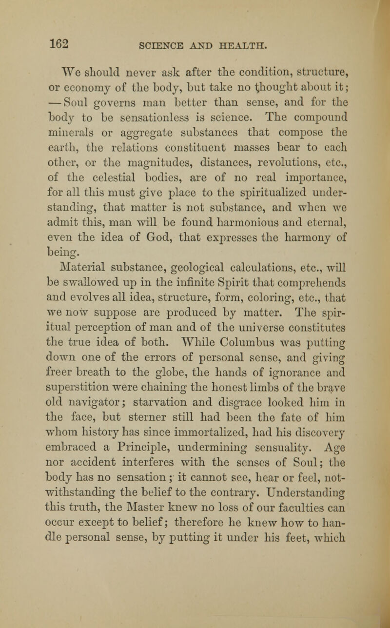 We should never ask after the condition, structure, or economy of the body, but take no thought about it; — Soul governs man better than sense, and for the body to be sensationless is science. The compound minerals or aggregate substances that compose the earth, the relations constituent masses bear to each other, or the magnitudes, distances, revolutions, etc., of the celestial bodies, are of no real importance, for all this must give place to the spiritualized under- standing, that matter is not substance, and when we admit this, man will be found harmonious and eternal, even the idea of God, that expresses the harmony of being. Material substance, geological calculations, etc., will be swallowed up in the infinite Spirit that comprehends and evolves all idea, structure, form, coloring, etc., that we now suppose are produced by matter. The spir- itual perception of man and of the universe constitutes the true idea of both. While Columbus was putting down one of the errors of personal sense, and giving freer breath to the globe, the hands of ignorance and superstition were chaining the honest limbs of the brave old navigator; starvation and disgrace looked him in the face, but sterner still had been the fate of him whom history has since immortalized, had his discovery embraced a Principle, undermining sensuality. Age nor accident interferes with the senses of Soul; the body has no sensation ; it cannot see, hear or feel, not- withstanding the belief to the contrary. Understanding this truth, the Master knew no loss of our faculties can occur except to belief; therefore he knew how to han- dle personal sense, by putting it under his feet, which