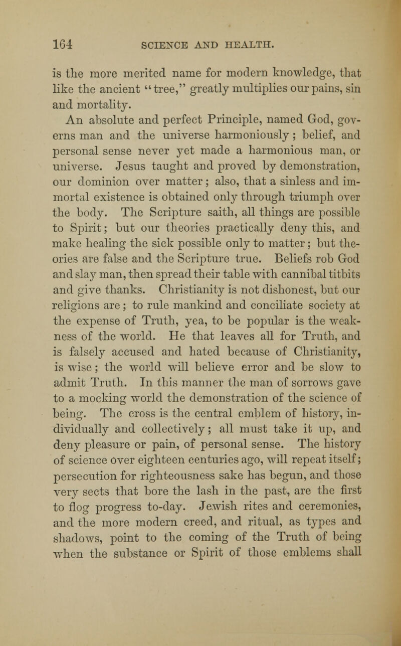 is the more merited name for modern knowledge, that like the ancient tree, greatly multiplies our pains, sin and mortality. An absolute and perfect Principle, named God, gov- erns man and the universe harmoniously; belief, and personal sense never yet made a harmonious man, or universe. Jesus taught and proved by demonstration, our dominion over matter; also, that a sinless and im- mortal existence is obtained only through triumph over the body. The Scripture saith, all things are possible to Spirit; but our theories practically deny this, and make healing the sick possible only to matter; but the- ories are false and the Scripture true. Beliefs rob God and slay man, then spread their table with cannibal titbits and give thanks. Christianity is not dishonest, but our religions are; to rule mankind and conciliate society at the expense of Truth, yea, to be popular is the weak- ness of the world. He that leaves all for Truth, and is falsely accused and hated because of Christianity, is wise; the world will believe error and be slow to admit Truth. In this manner the man of sorrows gave to a mocking world the demonstration of the science of being. The cross is the central emblem of history, in- dividually and collectively; all must take it up, and deny pleasure or pain, of personal sense. The history of science over eighteen centuries ago, will repeat itself; persecution for righteousness sake has begun, and those very sects that bore the lash in the past, are the first to flog progress to-day. Jewish rites and ceremonies, and the more modern creed, and ritual, as types and shadows, point to the coming of the Truth of being when the substance or Spirit of those emblems shall