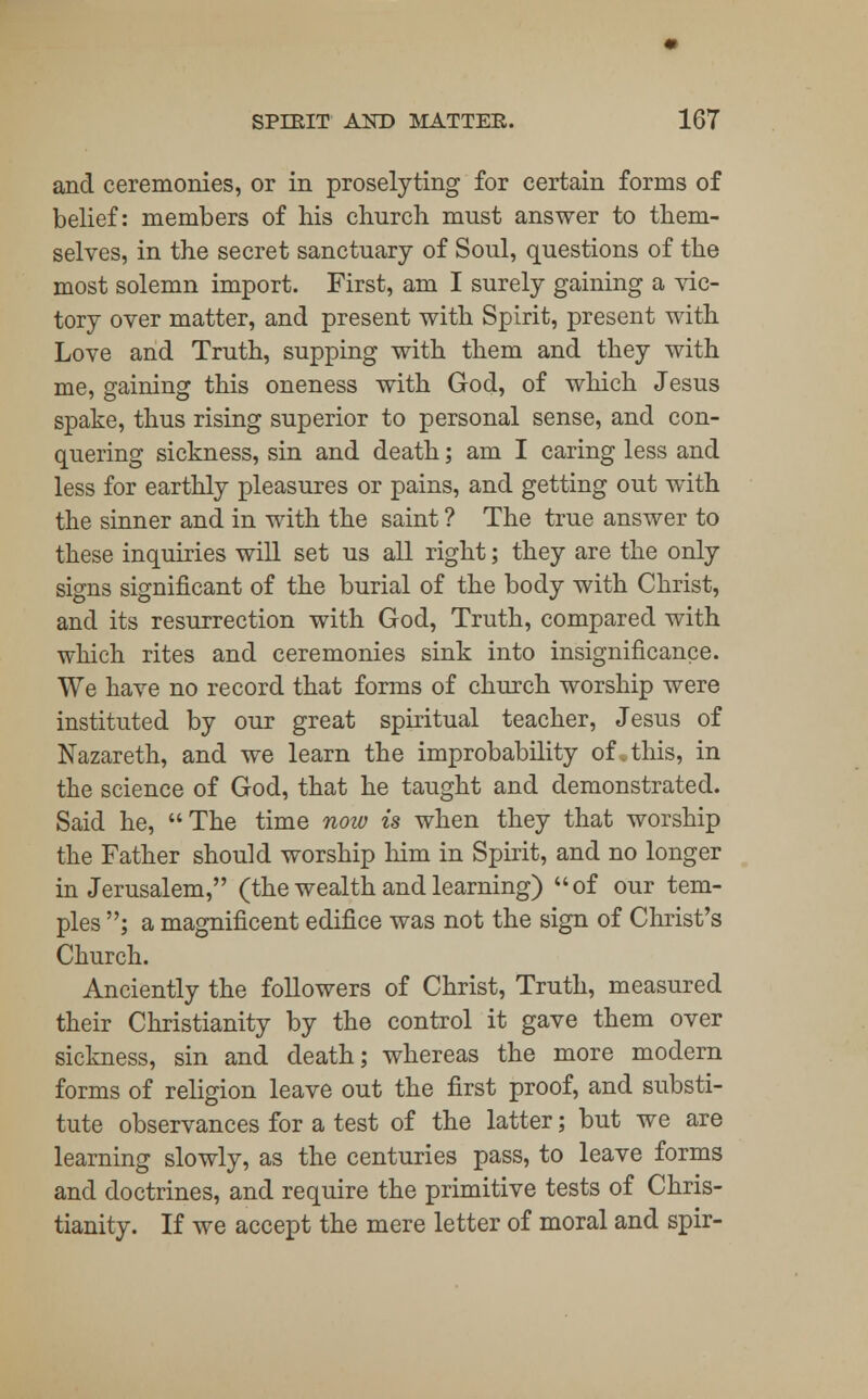 and ceremonies, or in proselyting for certain forms of belief: members of his church must answer to them- selves, in the secret sanctuary of Soul, questions of the most solemn import. First, am I surely gaining a vic- tory over matter, and present with Spirit, present with Love and Truth, supping with them and they with me, gaining this oneness with God, of which Jesus spake, thus rising superior to personal sense, and con- quering sickness, sin and death; am I caring less and less for earthly pleasures or pains, and getting out with the sinner and in with the saint ? The true answer to these inquiries will set us all right; they are the only signs significant of the burial of the body with Christ, and its resurrection with God, Truth, compared with which rites and ceremonies sink into insignificance. We have no record that forms of church worship were instituted by our great spiritual teacher, Jesus of Nazareth, and we learn the improbability of, this, in the science of God, that he taught and demonstrated. Said he, The time now is when they that worship the Father should worship him in Spirit, and no longer in Jerusalem, (the wealth and learning) of our tem- ples ; a magnificent edifice was not the sign of Christ's Church. Anciently the followers of Christ, Truth, measured their Christianity by the control it gave them over sickness, sin and death; whereas the more modern forms of religion leave out the first proof, and substi- tute observances for a test of the latter; but we are learning slowly, as the centuries pass, to leave forms and doctrines, and require the primitive tests of Chris- tianity. If we accept the mere letter of moral and spir-