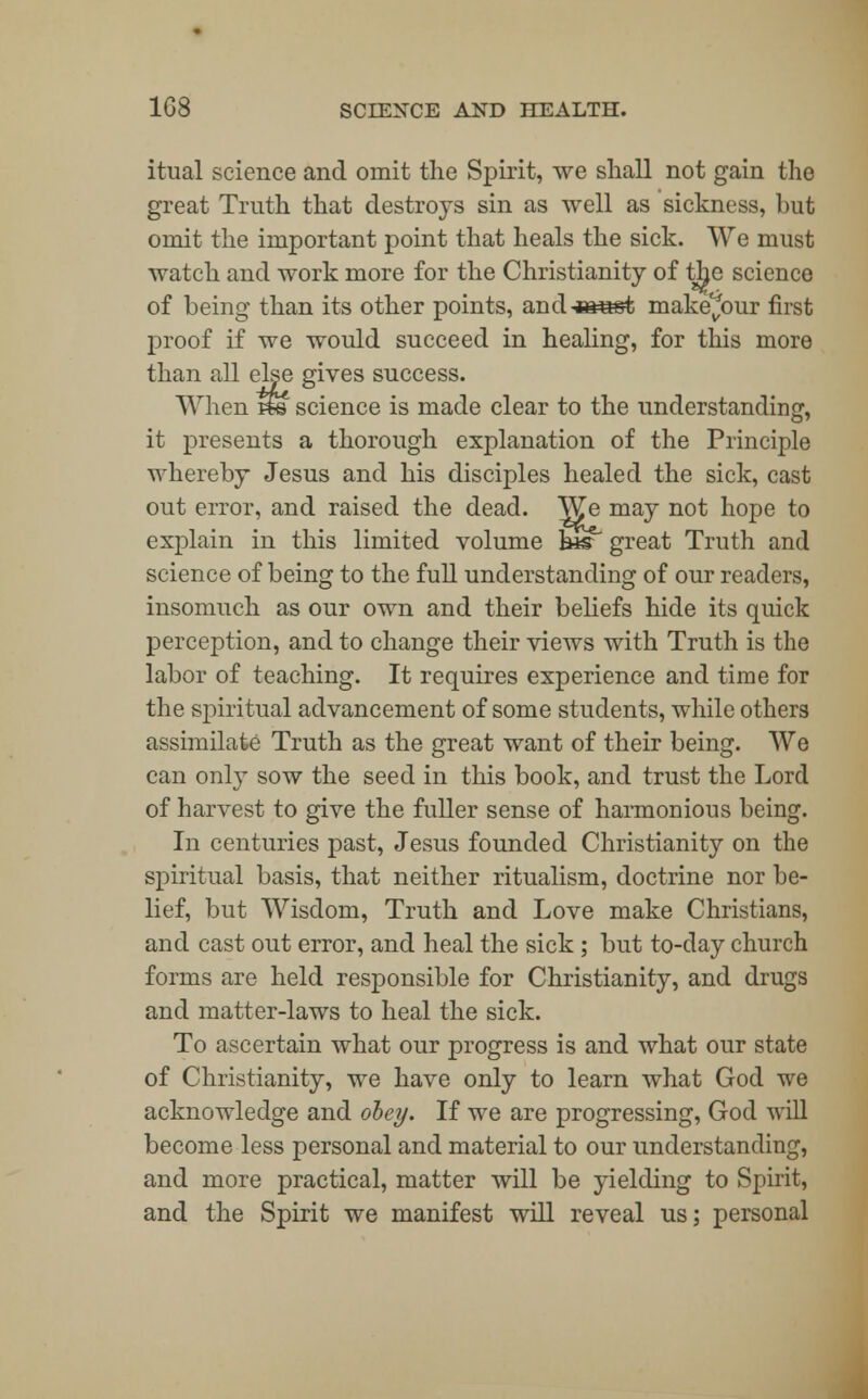 itual science and omit the Spirit, we shall not gain the great Truth that destroys sin as well as sickness, hut omit the important point that heals the sick. We must watch and work more for the Christianity of the science of being than its other points, and-»ast make^our first proof if we would succeed in healing, for this more than all else gives success. When h© science is made clear to the understanding, it presents a thorough explanation of the Principle whereby Jesus and his disciples healed the sick, cast out error, and raised the dead. We may not hope to explain in this limited volume his great Truth and science of being to the full understanding of our readers, insomuch as our own and their beliefs hide its quick perception, and to change their views with Truth is the labor of teaching. It requires experience and time for the spiritual advancement of some students, while others assimilate Truth as the great want of their being. We can only sow the seed in this book, and trust the Lord of harvest to give the fuller sense of harmonious being. In centuries past, Jesus founded Christianity on the spiritual basis, that neither ritualism, doctrine nor be- lief, but Wisdom, Truth and Love make Christians, and cast out error, and heal the sick ; but to-day church forms are held responsible for Christianity, and drugs and matter-laws to heal the sick. To ascertain what our progress is and what our state of Christianity, we have only to learn what God we acknowledge and obey. If we are progressing, God will become less personal and material to our understanding, and more practical, matter will be yielding to Spirit, and the Spirit we manifest will reveal us; personal