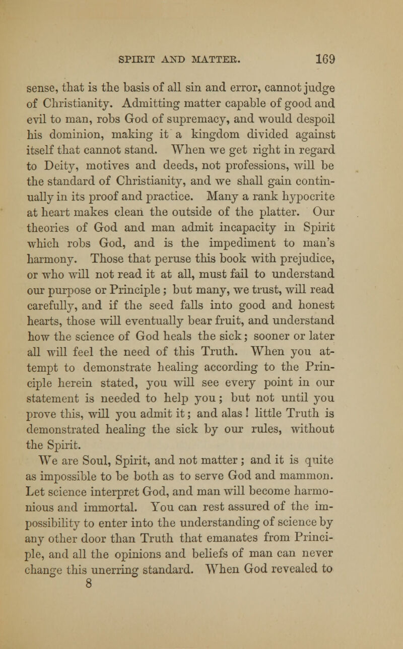 sense, that is the basis of all sin and error, cannot judge of Christianity. Admitting matter capable of good and evil to man, robs God of supremacy, and would despoil his dominion, making it a kingdom divided against itself that cannot stand. When we get right in regard to Deity, motives and deeds, not professions, will be the standard of Christianity, and we shall gain contin- ually in its proof and practice. Many a rank hypocrite at heart makes clean the outside of the platter. Our theories of God and man admit incapacity in Spirit which robs God, and is the impediment to man's harmony. Those that peruse this book with prejudice, or who will not read it at all, must fail to understand our purpose or Principle; but many, we trust, will read carefully, and if the seed falls into good and honest hearts, those will eventually bear fruit, and understand how the science of God heals the sick; sooner or later all will feel the need of this Truth. When you at- tempt to demonstrate healing according to the Prin- ciple herein stated, you will see every point in our statement is needed to help you; but not until you prove this, will you admit it; and alas ! little Truth is demonstrated healing the sick by our rules, without the Spirit. We are Soul, Spirit, and not matter ; and it is quite as impossible to be both as to serve God and mammon. Let science interpret God, and man will become harmo- nious and immortal. You can rest assured of the im- possibility to enter into the understanding of science by any other door than Truth that emanates from Princi- ple, and all the opinions and beliefs of man can never change this unerring standard. When God revealed to 8