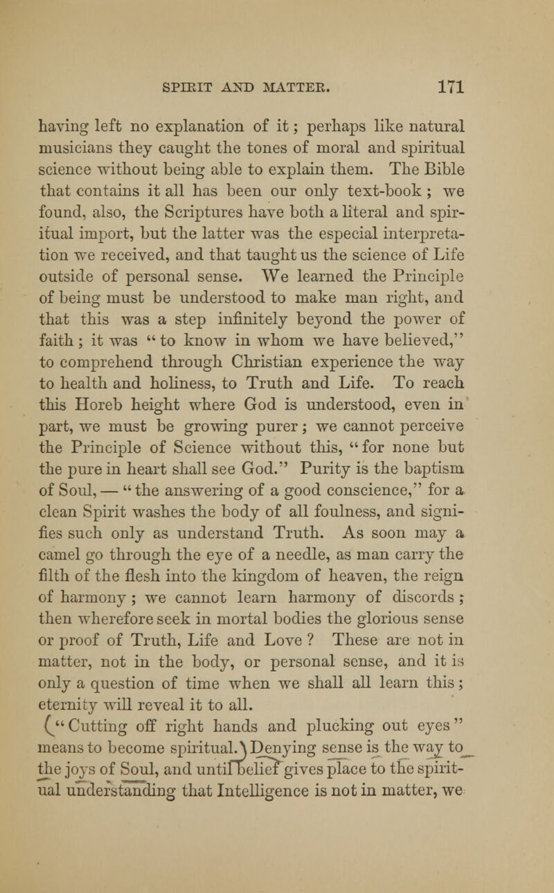 having left no explanation of it; perhaps like natural musicians they caught the tones of moral and spiritual science without being able to explain them. The Bible that contains it all has been our only text-book ; we found, also, the Scriptures have both a literal and spir- itual import, but the latter was the especial interpreta- tion we received, and that taught us the science of Life outside of personal sense. We learned the Principle of being must be understood to make man right, and that this was a step infinitely beyond the power of faith; it was to know in whom we have believed, to comprehend through Christian experience the way to health and holiness, to Truth and Life. To reach this Horeb height where God is understood, even in part, we must be growing purer; we cannot perceive the Principle of Science without this, for none but the pure in heart shall see God. Purity is the baptism of Soul, — the answering of a good conscience, for a clean Spirit washes the body of all foulness, and signi- fies such only as understand Truth. As soon may a camel go through the eye of a needle, as man carry the filth of the flesh into the kingdom of heaven, the reign of harmony; we cannot learn harmony of discords ; then wherefore seek in mortal bodies the glorious sense or proof of Truth, Life and Love ? These are not in matter, not in the body, or personal sense, and it is only a question of time when we shall all learn this; eternity will reveal it to all. (Cutting off right hands and plucking out eyes means to become spirituals Denying sense is the way to_ the joys of Soul, and untifbelief gives place to the spirit- ual understanding that Intelligence is not in matter, we