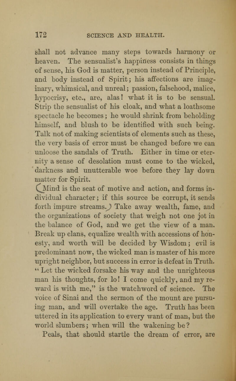 shall not advance many steps towards harmony or heaven. The sensualist's happiness consists in things of sense, his God is matter, person instead of Principle, and body instead of Spirit; his affections are imag- inary, whimsical, and unreal; passion, falsehood, malice, hypocrisy, etc., are, alas! what it is to be sensual. Strip the sensualist of his cloak, and what a loathsome spectacle he becomes; he would shrink from beholding himself, and blush to be identified with such being. Talk not of making scientists of elements such as these, the very basis of error must be changed before we can unloose the sandals of Truth. Either in time or eter- nity a sense of desolation must come to the wicked, darkness and unutterable woe before they lay down matter for Spirit. QMind is the seat of motive and action, and forms in- dividual character; if this source be corrupt, it sends forth impure streams.^) Take away wealth, fame, and the organizations of society that weigh not one jot in the balance of God, and we get the view of a man. Break up clans, equalize wealth with accessions of hon- esty, and worth will be decided by Wisdom; evil is predominant now, the wicked man is master of his more upright neighbor, but success in error is defeat in Truth.  Let the wicked forsake his way and the unrighteous man his thoughts, for lo! I come quickly, and my re- ward is with me, is the watchword of science. The voice of Sinai and the sermon of the mount are pursu- ing man, and will overtake the age. Truth has been uttered in its application to every want of man, but the world slumbers; when will the wakening be ? Peals, that should startle the dream of error, are