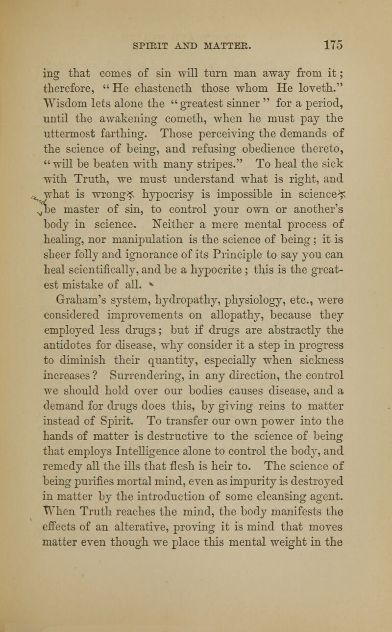ing that comes of sin will turn man away from it; therefore,  He chasteneth those whom He loveth. Wisdom lets alone the  greatest sinner  for a period, until the awakening cometh, when he must pay the uttermost farthing. Those perceiving the demands of the science of being, and refusing obedience thereto,  will be beaten with many stripes. To heal the sick with Truth, we must understand what is right, and owhat is wrongs hypocrisy is impossible in science-^ Jbe master of sin, to control your own or another's body in science. Neither a mere mental process of healing, nor manipulation is the science of being; it is sheer folly and ignorance of its Principle to say you can heal scientifically, and be a hypocrite ; this is the great- est mistake of all. * Graham's system, hydropathy, physiology, etc., were considered improvements on allopathy, because they employed less drugs; but if drugs are abstractly the antidotes for disease, why consider it a step in progress to diminish their quantity, especially when sickness increases ? Surrendering, in any direction, the control we should hold over our bodies causes disease, and a demand for drugs does this, by giving reins to matter instead of Spirit. To transfer our own power into the hands of matter is destructive to the science of being that employs Intelligence alone to control the body, and remedy all the ills that flesh is heir to. The science of being purifies mortal mind, even as impurity is destined in matter by the introduction of some cleansing agent. When Truth reaches the mind, the body manifests the effects of an alterative, proving it is mind that moves matter even though we place this mental weight in the