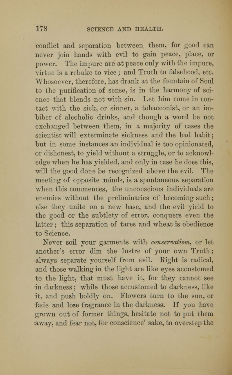 conflict and separation between them, for good can never join hands with evil to gain peace, place, or power. The impure are at peace only with the impure, virtue is a rebuke to vice; and Truth to falsehood, etc. Whosoever, therefore, has drank at the fountain of Sold to the purification of sense, is in the harmony of sci- ence that blends not with sin. Let him come in con- tact with the sick, or sinner, a tobacconist, or an im- biber of alcoholic drinks, and though a word be not exchanged between them, in a majority of cases the scientist will exterminate sickness and the bad habit; but in some instances an individual is too opinionated, or dishonest, to yield without a struggle, or to acknowl- edge when he has yielded, and only in case he does this, will the good done be recognized above the evil. The meeting of opposite minds, is a spontaneous separation when this commences, the unconscious individuals are enemies without the preliminaries of becoming such; else they unite on a new base, and the evil yield to the good or the subtlety of error, conquers even the latter; this separation of tares and wheat is obedience to Science. Never soil your garments with conservatism, or let another's error dim the lustre of your own Truth; always separate yourself from evil. Right is radical, and those walking in the light are like eyes accustomed to the light, that must have it, for they cannot see in darkness; while those accustomed to darkness, like it, and push boldly on. Flowers turn to the sun, or fade and lose fragrance in the darkness. If you have grown out of former things, hesitate not to put them :away, and fear not, for conscience' sake, to overstep the