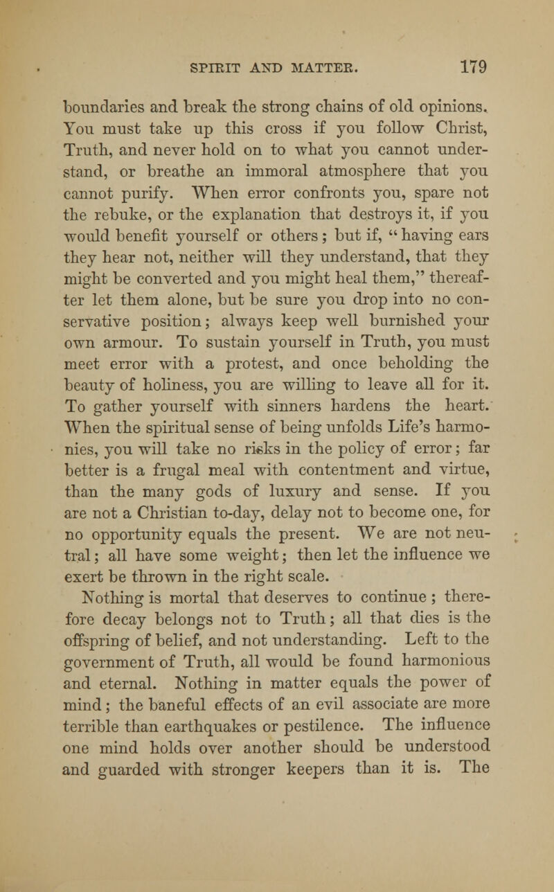 boundaries and break the strong chains of old opinions. You must take up this cross if you follow Christ, Truth, and never hold on to what you cannot under- stand, or breathe an immoral atmosphere that you cannot purify. When error confronts you, spare not the rebuke, or the explanation that destroys it, if you would benefit yourself or others; but if,  having ears they hear not, neither will they understand, that they might be converted and you might heal them, thereaf- ter let them alone, but be sure you drop into no con- servative position; always keep well burnished your own armour. To sustain yourself in Truth, you must meet error with a protest, and once beholding the beauty of holiness, you are willing to leave all for it. To gather yourself with sinners hardens the heart. When the spiritual sense of being unfolds Life's harmo- nies, you will take no rieks in the policy of error; far better is a frugal meal with contentment and virtue, than the many gods of luxury and sense. If you are not a Christian to-day, delay not to become one, for no opportunity equals the present. We are not neu- tral ; all have some weight; then let the influence we exert be thrown in the right scale. Nothing is mortal that deserves to continue ; there- fore decay belongs not to Truth; all that dies is the offspring of belief, and not understanding. Left to the government of Truth, all would be found harmonious and eternal. Nothing in matter equals the power of mind; the baneful effects of an evil associate are more terrible than earthquakes or pestilence. The influence one mind holds over another should be understood and guarded with stronger keepers than it is. The