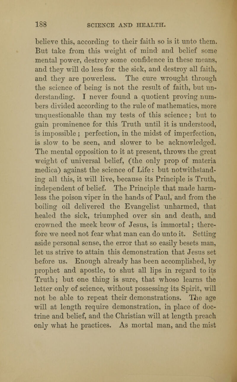 believe this, according to their faith so is it unto them. But take from this weight of mind and belief some mental power, destroy some confidence in these menus, and they will do less for the sick, and destroy all faith, and they are powerless. The cure wrought through the science of being is not the result of faith, but un- derstanding. I never found a quotient proving num- bers divided according to the rule of mathematics, more unquestionable than my tests of this science; but to gain prominence for this Truth until it is understood, is impossible ; perfection, in the midst of imperfection, is slow to be seen, and slower to be acknowledged. The mental opposition to it at present, throws the great weight of universal belief, (the only prop of materia medica) against the science of Life: but notwithstand- ing all this, it will live, because its Principle is Truth, independent of belief. The Principle that made harm- less the poison viper in the hands of Paul, and from the boiling oil delivered the Evangelist unharmed, that healed the sick, triumphed over sin and death, and crowned the meek brow of Jesus, is immortal; there- fore we need not fear what man can do unto it. Setting aside personal sense, the error that so easily besets man, let us strive to attain this demonstration that Jesus set before us. Enough already has been accomplished, by prophet and apostle, to shut all lips in regard to its Truth; but one thing is sure, that whoso learns the letter only of science, without possessing its Spirit, will not be able to repeat their demonstrations. The age will at length require demonstration, in place of doc- trine and belief, and the Christian will at length preach only what he practices. As mortal man, and the mist