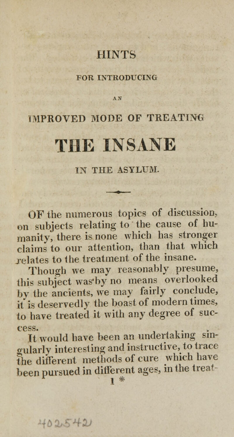 FOR INTRODUCING AN IMPROVED MODE OF TREATING THE INSANE IN THE ASYLUM. OF the numerous topics of discussion, on subjects relating to the cause of hu- manity, there is none which has stronger claims to our attention, than that which relates to the treatment of the insane. Though we may reasonably presume, this subject was'by no means overlooked by the ancients, we may fairly conclude, it is deservedly the boast of modern times, to have treated it with any degree of sue- cess. It would have been an undertaking sin- gularly interesting and instructive, to trace the different methods of cure which have been pursued in different ages, in the treat- 1 * HbbSM-D