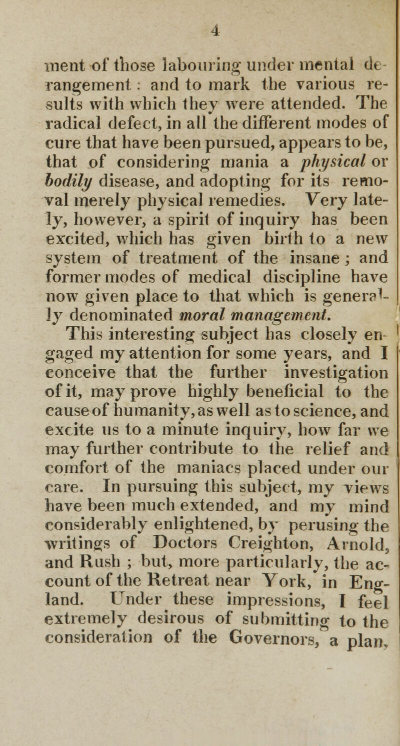 ment of those labouring under mental de rangement: and to mark the various re- sults with which they were attended. The radical defect, in all the different modes of cure that have been pursued, appears to be, that of considering mania a physical or bodily disease, and adopting for its remo- val merely physical remedies. Very late- ly, however, a spirit of inquiry has been excited, which has given birth 1o a new system of treatment of the insane ; and former modes of medical discipline have now given place to that which is general- ly denominated moral management. This interesting subject has closely en- gaged my attention for some years, and I conceive that the further investigation of it, may prove highly beneficial to the cause of humanity, as well as to science, and excite us to a minute inquiry, how far we may further contribute to the relief and comfort of the maniacs placed under our care. In pursuing this subject, my views have been much extended, and my mind considerably enlightened, by perusing the writings of Doctors Creighton, Arnold, and Rush ; but, more particularly, the ac- count of the Retreat near York, in Eng- land. Under these impressions, I feel extremely desirous of submitting to the consideration of the Governors, a plan.