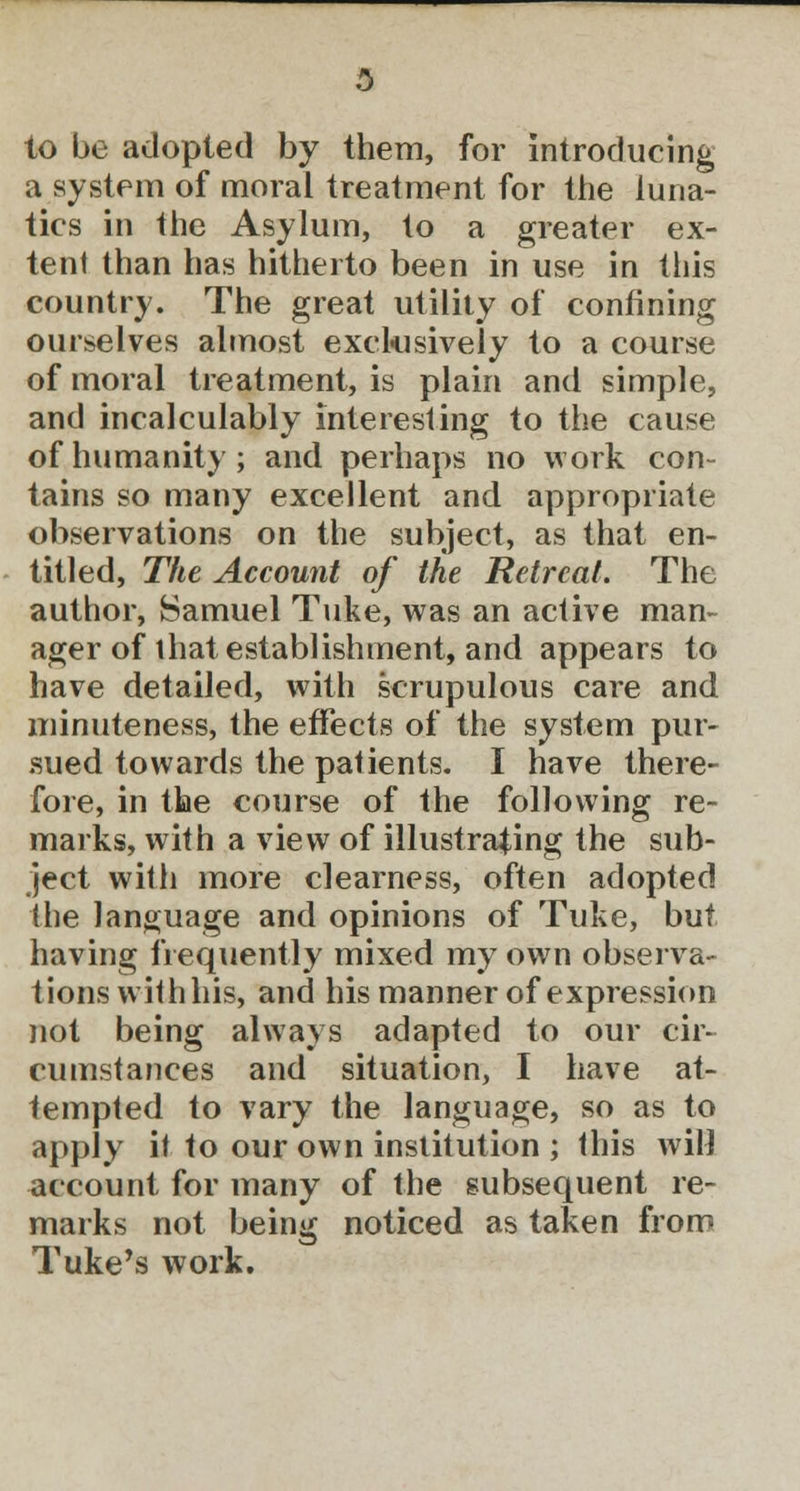 to be adopted by them, for introducing a system of moral treatment for the luna- tics in the Asylum, to a greater ex- tent than has hitherto been in use in this country. The great utility of confining ourselves almost exclusively to a course of moral treatment, is plain and simple, and incalculably interesting to the cause of humanity; and perhaps no work con- tains so many excellent and appropriate observations on the subject, as that en- titled, The Account of the Retreat. The author, Samuel Tuke, was an active man- ager of that establishment, and appears to have detailed, with scrupulous care and minuteness, the effects of the system pur- sued towards the patients. I have there- fore, in the course of the following re- marks, with a view of illustrating the sub- ject with more clearness, often adopted the language and opinions of Tuke, but having frequently mixed my own observa- tions withhis, and his manner of expression not being always adapted to our cir- cumstances and situation, I have at- tempted to vary the language, so as to apply it to our own institution ; this will account for many of the subsequent re- marks not being noticed as taken from Tuke's work.