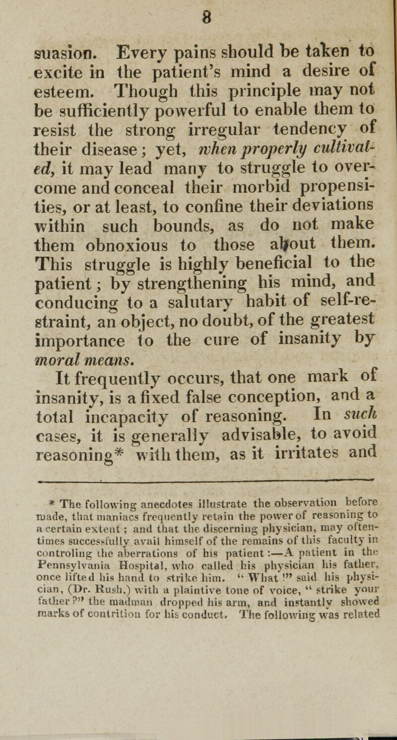 suasion. Every pains should be taken to excite in the patient's mind a desire of esteem. Though this principle may not be sufficiently powerful to enable them to resist the strong irregular tendency of their disease; yet, when properly cultivat- ed, it may lead many to struggle to over- come and conceal their morbid propensi- ties, or at least, to confine their deviations within such bounds, as do not make them obnoxious to those alfout them. This struggle is highly beneficial to the patient; by strengthening his mind, and conducing to a salutary habit of self-re- straint, an object, no doubt, of the greatest importance to the cure of insanity by moral means. It frequently occurs, that one mark of insanity, is a fixed false conception, and a total incapacity of reasoning. In such cases, it is generally advisable, to avoid reasoning* with them, as it irritates and * The following anecdotes illustrate the observation before made, that maniacs frequently retain the power of reasoning to a certain extent; and that the discerning physician, may often- times successfully avail himself of the remains of this faculty in controling the aberrations of his patient:—A patient in the Pennsylvania Hospital, who called his physician his father, once lifted his hand to strike him.  What ! said his physi- cian, (Dr. Rush.) with a plaintive tone of voice,  strike your father? the madman dropped his arm, and instantly showed marks of contrition for his conduct. The following was related