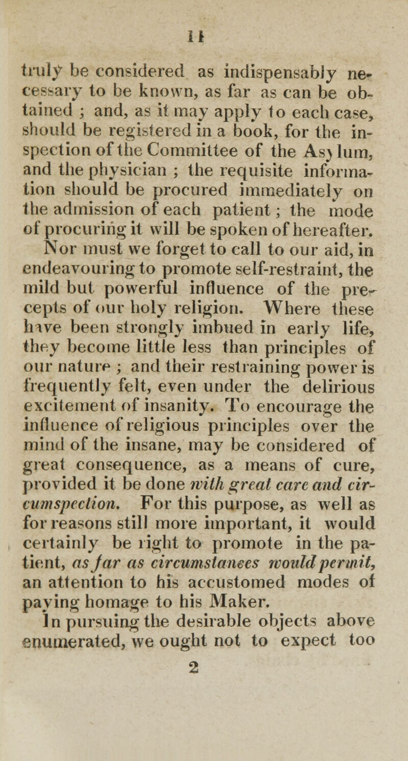 truly be considered as indispensably ne- cessary to be known, as far as can be ob- tained j and, as it may apply to each case, should be registered in a book, for the in- spection of the Committee of the Asylum, and the physician ; the requisite informa- tion should be procured immediately on the admission of each patient; the mode of procuring it will be spoken of hereafter. Nor must we forget to call to our aid, in endeavouring to promote self-restraint, the mild but powerful influence of the pre- cepts of our holy religion. Where these hive been strongly imbued in early life, they become little less than principles of our nature ; and their restraining power is frequently felt, even under the delirious excitement of insanity. To encourage the influence of religious principles over the mind of the insane, may be considered of great consequence, as a means of cure, provided it be done with great care and cir- cumspection. For this purpose, as well as for reasons still more important, it would certainly be right to promote in the pa- tient, as jar as circumstanees would permit;, an attention to his accustomed modes of paying homage to his Maker. ] n pursuing the desirable objects above enumerated, we ought not to expect too