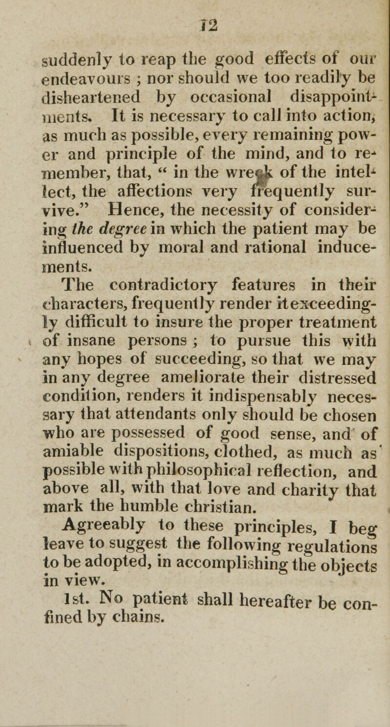 suddenly to reap the good effects of our endeavours ; nor should we too readily be disheartened by occasional disappoint- ments. It is necessary to call into action, as much as possible, every remaining pow- er and principle of the mind, and to re-1 member, that,  in the wreck of the intelx lect, the affections very frequently sur- vive. Hence, the necessity of consider- ing the degree in which the patient may be influenced by moral and rational induce- ments. The contradictory features in their characters, frequently render it exceeding- ly difficult to insure the proper treatment of insane persons ; to pursue this with any hopes of succeeding, so that we may in any degree ameliorate their distressed condition, renders it indispensably neces- sary that attendants only should be chosen who are possessed of good sense, and of amiable dispositions, clothed, as much as' possible with philosophical reflection, and above all, with that love and charity that mark the humble christian. Agreeably to these principles, I beg leave to suggest the following regulations to be adopted, in accomplishing the objects in view. 1st. No patient shall hereafter be con- fined by chains.