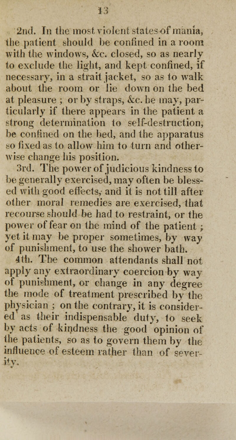 2nd. In the most violent states of mania, the patient should be confined in a room with the windows, &c. closed, so as nearly to exclude the light, and kept confined, if necessary, in a strait jacket, so as to walk about the room or lie down on the bed at pleasure ; or by straps, &c. he may, par- ticularly if there appears in the patient a strong determination to self-destruction, be confined on the bed, and the apparatus *o fixed as to allow him to turn and other- wise change his position. 3rd. The power of judicious kindness to be generally exercised, may often be bless- ed with good effects,- and it is not till after other moral remedies are exercised, that recourse should be had to restraint, or the power of fear on the mind of the patient; yet it may be proper sometimes, by way of punishment, to use the shower bath. 4th. The common attendants shall not apply any extraordinary coercion by way of punishment, or change in any degree the mode of treatment prescribed by the physician ; on the contrary, it is consider- ed as their indispensable duty, to seek by acts of kindness the good opinion of the patients, so as to govern them by the influence of esteem rather than of sever- ity.