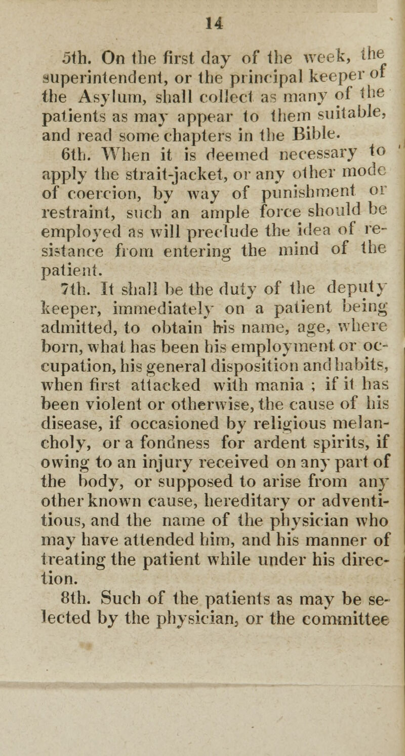 5th. On the first day of the week, the superintendent, or the principal keeper or the Asylum, shall collect as many of the patients as may appear to them suitable, and read some chapters in the Bible. 6th. When it is deemed necessary to apply the strait-jacket, or any other mode of coercion, by way of punishment or restraint, such an ample force should be employed as will preclude the idea of re- sistance from entering the mind of the. patient. 7th. It shall be the duty of the deputy keeper, immediately on a patient being admitted, to obtain h-is name, age, where born, what has been his employment or oc- cupation, his general disposition and habits, when first attacked with mania ; if it has been violent or otherwise, the cause of his disease, if occasioned by religious melan- choly, or a fondness for ardent spirits, if owing to an injury received on any part of the body, or supposed to arise from any other known cause, hereditary or adventi- tious, and the name of the physician who may have attended him, and his manner of treating the patient while under his direc- tion. 8th. Such of the patients as may be se- lected by the physician3 or the committee